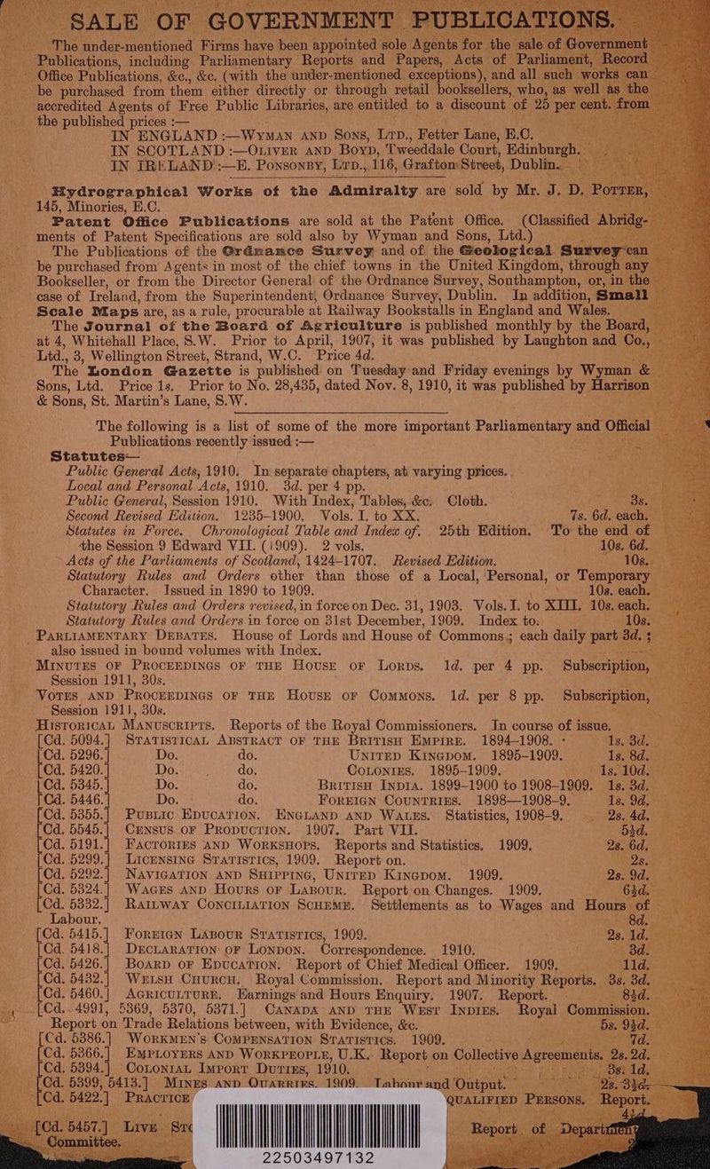 he under- raeaoues Firms have been appointed sol cations, including Parliamentary Reports and Office Publications, &amp;c., &amp;c. (with the under- mentioned be purchased from them either directly or through retail booksellers, wh - accredited Agents of Free Public Libraries, are entitled to a discount ‘of ie the published prices :— 2m as IN ENGLAND :—WyMan AND Sons, Lap, Fetter Lane, B.C. ices IN SCOTLAND :—Otiver anp Boyp, Tweeddale Court, ainber ei OL Ue IN IRELAND :—E. Ponsonsy, Lep., 116, Grafton Street, Dublin 6 ye + _ 145, Minories, E.C. et Patent Office Publications are sold at the Patent Office. (Classifc ments of Patent Specifications are sold also by Wyman and Sons, Lid.) The Publications of the @rdmamce Survey and of the Geological Ss be purchased from Agents in most of the chief towns in the United Kingdom, thro ~ Bookseller, or from the Director General of the Ordnance Survey, Southampton, o ease of Ireland, from the Superintendent, Ordnance Survey, Dublin. In addition, S Scale Maps are, as a rule, procurable at Railway Bookstalls in England and Wales. _--‘The Journal of the Board of Agriculture is published monthly by the Board at 4, Whitehall Place, S.W. Prior to April, 1907, it was published by Laughton and ; Ltd., 3, Wellington Street, Strand, W.C. Price 4d. ‘ The London Gazette is published on ea and Friday evenings by Wyman. an Sons, Ltd. Price 1s. Prior to No. 28,435, dated Nov. 8, 1910, it was paren by Hose &amp; Sons, St. Martin’s ae S.W. Publications aan issued. :— Statutes— Public General Acis, 1910. In separate chapters, at varying prices. . ETS Local and Personal Acts, 1910. 3d. per 4 pp. ap cere hai, eee Public General, Session 1910. With Index, Tables, &amp;c. Cloth. es ON Second Revised Edition. 1235-1900. Vols. I. to XX. Ts. 6d. ea Statutes in Force. Chronological Table and Index of. 25th Edition. To the end | ‘the Session 9 Edward VII. (i909). 2 vols. F Acts of the Parliaments of Scotland, 1424-1707. Revised Edition. Statutory Rules and Orders other than those of a Local, ‘Personal, or Temporary Character. Issued in 1890 to 1909. \ 10s. cach, it Statutory Rules and Orders revised, in force on Dec. 31, 1903. Vols.I. to XIII. 10s. each. Statutory Rules and Orders in force on 3ist December, 1909. Index to. 10s. _PariraAMENTARY Depates. House of Lords and House of Commons,; each daily part 3d also issued in bound volumes with Index, MINUTES OF PROCEEDINGS OF THE House oF Lorps. 1d. per 4 pp. Subscript Session 1911, 30s. : : * Vorrs aND PRocEEDINGs oF THE House or Commons. 1d. per 8 pp. Subscription, Session 1911, 30s. ratte Pea HisroricaL Manuscripts. Reports of the Royal Commissioners. In course of issue. = = [Cd. eae STATISTICAL ABSTRACT OF THE British Empire. 1894-1908. - ‘Cd. 5296. Do. do. Unitep Kinepom. 1895-1909. bea 5420. | Do. } do. CoLontizes. 1895- cea | Cd. 5345. Do. do, | Cd. 5446. Do. - do. FOREIGN CounTRIRS.. 1898—1908— 9, Cd. Paet Pusiic Epucation. ENGLAND aND WALES. Statistics, 1908-9. Cd. 5545.| Crnsus.or Propucrion. 1907. Part VII. _ [Cd. 5191.] Facrories anp WorxsHops. Reports and Statistics. 1909. ‘ [| Cd. B50 Licensine Statistics, 1909. Report on. _ {Cd 5292.| Navigation AND SHIPPING, Unirep Kinepom. 1909. 289 [Cd. 5324.] Wacrs AND Hours oF Lavour. Report on Changes. 1909. | ad Uae ie Raltway ConciLiaTIon ScuEME. Settlements as to WW agt and Hours of abour. ee [Cd. 5415.] Forniagn Lasour Srarisrics, 1909. Re aioe [Cd. 5418.]| Drcutararion or Lonpon. Correspondence. 1910. [Cd. 5426.] Boarp oF Epucation. Report of Chief Medical Officer. 1909. . [Cd. 5432.| WetsH Cuurcu. Royal Commission. Report and Minority Reports. | _ [Cd. 5460.] Acricurrurn. Warnings and Hours Enquiry. 1907. Report. - <i _[Cd..4991, 6369, 5370, 5371.] CanapaA AND THE West INDIEs. oe Comm ~~~ Report on Trade Relations between, with Evidence, &amp;c. yee a nh _ [Cd. 5886.] Workmen's Comppnsation Statistics. 1909. es ‘Wd. MEK shee 5366.| EMPLOYERS AND WoRKPEOPLE, U.K. REPO on Collective og i Cd. 5394.] Coxnontau Import Durtiss, 1910. [ Cd. 5399, 5413.] MInEs AND OuarRtrs. 1909. oe and’ Oauee ; : fCd. 542.) Easuni ce l / | | | QUALIFIED Pers 034 Si2 oft