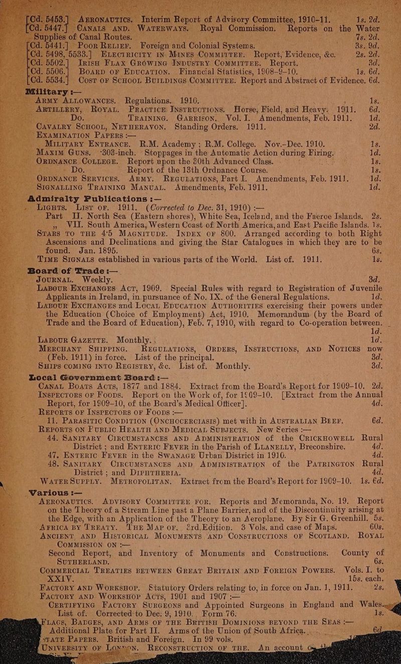 R Poreion na Colonial Byer ae : 38.9 dd. 8, 5533. ] ELECTRICITY IN Mines Committer. Report, Vvidenee &amp;e. 2s: Od. 02.] Trish Frax Growine Inpustry ComMITrer. “Report. ED eis 506.| Boarp or Epucation. Financial Statistics, 1908-9-10. Is, 6d. 4.) Cost or ScHooL BurLpinGs COMMITTEE. Report and Abstract of Evidence. 6d. : ™M i itary: — ARMY ALLOWANCES. Regulations.. 1916. ) 1s. tg ARTILLERY, Royan. Practice INsrRucrions. Forse, Field, and Heavy: 1911. 6d, ‘ 0. TRAINING. Garrison, Vol. I. Amendments, Feb. 1911. 1d. CAVALRY ScHoot, NETHERAVON. Standing Orders. 1911. 2d. EXAMINATION PapEers:— . __ Miuirary ENTRANCE. R.M. Academy ; R.M. College. Nov.—Dec, 1910. 1s. y Maxim Guns. -303-inch. Stoppages in the Automatic Action during Bimine? 1d. ORDNANCE | Contege. Report vpon the 80th Advanced Class. h Is, Do. Report of the 13th Ordnance Course. Is. ORDNANCE Services. Army. ReEcupations, Part I. Amendments, Feb. 1911. 1d. Sienatting Trainino Manuat. Amendments, Feb. 1911. 1d. Admiralty Publications :— . Lieuts. Lisr or. 1911. (Corrected to Dec. 31, ky i - Part II. North Sea (Eastern shores), White § Sea, Iceland, and the Faeroe Islands. 2s. 4 VII. South America, Western Coast of North America, and East Pacific Islands. 1s. _ Sars To THE 4°5 Maanitupe. InpEx oF 800. Arranged according to both Right _ Ascensions and Declinations and giving the Star Catalogues in which they are to be found. Jan. 1895. 6s. Time Sienats established in various parts of the World. List of. 1911. ; As. ne Board of Trade :—_ 5 JOURNAL. Weekly. | 3d. _ Lazour. icaers Act, 1909. Special Rules with regard to Registration of Juvenile _ Applicants in Ireland, in pursuance of No. IX. of the General Regulations. 1d. _ Lasour Excrances and Loca Epucation AUTHORITIES exercising their powers under the Education (Choice of Employment) Act, 1910, Memorandum (by the Board of Trade and the Board of Education), Feb. 7, 1910, with regard to Co-operation between. De ld. Lazour Gazette. Monthly... 1d. ‘Mercuant SuHippinc. REGULATIONS, ORbDERS, INSTRUCTIONS, AND NOTICES now - (Feb. 1911) in force. List of the principal. . _ SHIPS COMING INTO REGistTRY, &amp;c. List of. Monthly. 3d. Local Government Board :— _ Canat Boats Acts, 1877 and 1884. Extract from the Board’s Report for 1909-10. 2d. _ Iyspectors or Foops. Report on the Work of, for 1609-10. [Extract from the Annual _ Report, for 1809-10, of the Board’s Medical Otticer]. Ad. REPORTS OF INSPECTORS OF Foops :— 11. Parasitic ConpITION (ONCHOCERCTIASIS) met with in AUSTRALIAN BEEF. éd. _ Reports on Pustic Heattn anp Mepicar Supsects. New Series :— «44, SANITARY CIRCUMSTANCES AND ADMINISTRATION of the CrICKHOWELL Rural ae - District ; and ENTERIC FEVER in the Parish of LLANELLY, Breconshire. Ad. — +47, ENTERIC FEVER in the Swanace Urban District in 1910. 4d. 48, SANITARY CIRCUMSTANCES AND ADMINISTRATION of the Patrrineton Rural (in District ; and DIPHTHERIA. : WATER SuPPty. ’Mprropouiran. Extract from the Board’s Report for 1909-10. 1s. €d. _Various :— Bs, AsrRonavtics. ADvIsORY ComMitTEE ror. Reports and Memoranda, No. 19. Report — ~~ on the Theory of a Stream Line past a Plane Barrier, and of the Discontinuity arising ab © the Edge, with an Application of the Theory to an Aeroplane. By Sir G. Greenhill. Be. AFRICA BY TREATY. THE Map or... 2rd.Edition. 3 Vols. and case of Maps. 60s. _ ANCIENT AND HistoricaL MonuMENTs ‘AND ConsTRUCTIONS OF ScorTLaND. Royal ~ CoMMISSION ON :— ata '__, Second Report, and Inventory of Monuments and Constructions. County of | deal SUTHERLAND. 6s. - COMMERCIAL TREATIES BETWEEN GREAT BRITAIN AND F OREIGN Powers. Vols. J. to — XXIV. 15s. each. , __ Facrory 4np WorksHopr. Statutory Orders relating to, in force on Jan. 1, 1911. _ PERO: \ _ Facrory and WorxsHopr Acts, 1901 and 1907 :— . a CERTIFYING Facrory SuRGEoNS and Appointed Surgeons in England and Wales-wgg List of. Corrected-to Dec: 9; 1910. Form 76. Ase FLAGS, BADGES, AND ARMS OF THE BrrtisH DOMINIONS BEYOND THE SEAS — _ Additional Plate for Part IJ. Arms of the Union of South Africa... . - British ee Foreign. In 99 vols.