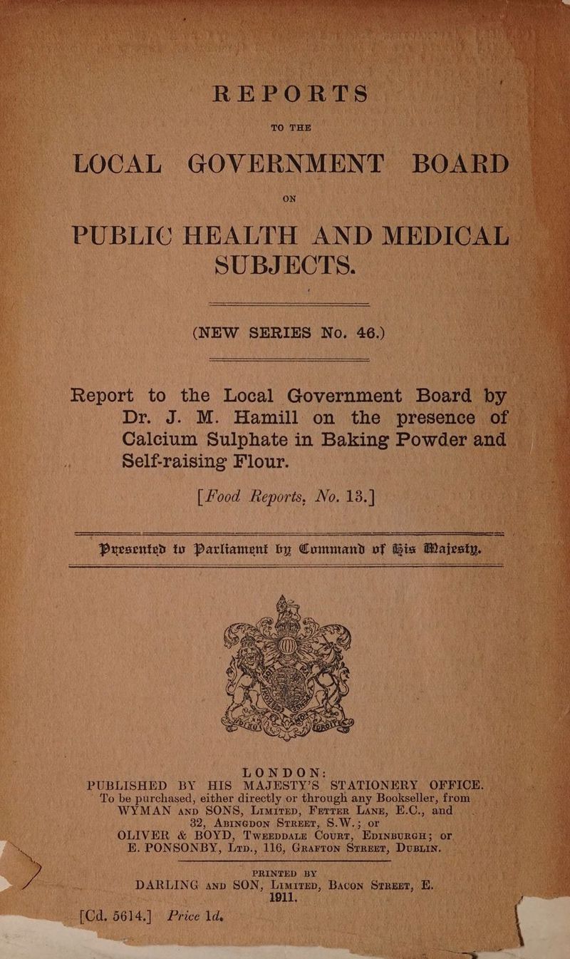 TO THE ON PUBLIC HEALTH AND MEDICAI : SUBJECTS. (NEW SERIES No. 46.) Report to the Local Government Board by Dr. J. M. Hamill on the presence | of Calcium Sulphate in Baking Powder and | i Self-raising Flour. ne [Food Reports, No. 13.] es : i Pursented to Parliament by Command vf Bix Majesty. 5 LONDON: PUBLISHED BY HIS MAJESTY’S STATIONERY OFFICE. To be purchased, either directly or through any Bookseller, from | a WYMAN anp SONS, Limirep, Ferrer Lane, E.C., and . 32, ABINGDON STREET, S.W.; or OLIVER &amp; BOYD, TWEEDDALE Court, EpINnBURGH; oF. es EK. PONSONBY, Lrp., 116, Grarton Srreet, Dvusiin. PRINTED BY DARLING anp SON, ae Bacon Steer, Bey, [Cd. 5614]. Price ld