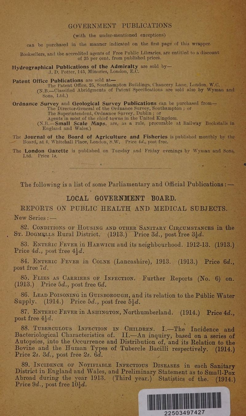 GOVERNMENT PUBLICATIONS a (with the under- mentioned exceptions) : é eae Bh can be purchased in the manner indicated on the first page of this wrapper. ‘S sas ee. Booksellers, and the accredited agents of Free Public Libraries, are entitled to a discount — an ap of 25 per cent. from published prices. Bae Hydrographical Publications of the Admiralty are sold by— eae . D, Potter, 145, Minories, London, E.C. . . a: Patent Office Publications are sold at— ae The Patent. Office, 25, Southampton Buildings, Chancery Lane, London, W.C, AES Sh (N.B.—Classified Abridgments of Patent el are sold also by Wyman 4 and ie Sons, Ltd.) Sia iGe Ordnance Survey and Geological Bary. Publications can be purchased from— = The Director-General of the Ordnance Survey, Southampton ; or The Superintendent, Ordnance Survey, Dublin ; or = Agents in most of the chief towns in the United Kinedom. oitek (N.B.—Small Scale Maps, are, as a rule, procurable at Railway Bookstalls in ciel Hastend and Wales.) alge. - The Journal of the Board of Agriculture and. Fisheries is published none by the es _—. Board, at 4, Whitehall Place, Londen, 8.W. Price 4d., post free. See The London Gazette is published on Tuesday and Friday evenings by Wyman and Sons, hake wae ot rice 1s; # . : : The following Is a list oS some Parliamentary and Official Publications: a . LOCAL GOVERNMENT BOARD. REPORTS ON PUBLIC HEALTH AND MEDICAL SUBJECTS. New Series :— 82. ConpiTIons oF Hovusine AND OTHER Sioa CIRCUMSTANCES in the - Le St. Doamgiis Rural District, (1913.) Price 3d., post free 35d. 83, Enteric FEver in Harwicu and its neighbeurhood. 1912. 18. ees ) 3 : Price 4d.,; post free 43d. an 84. Enteric Fever in Cotne (Lancashire), 1913. (1913.) Price 6d., ey post free 7d. | gee tes 85. Fures as Carriurs or Inrection. Further Reports (Nae os on. (1913.) Price dd., post free 6d. | 86. Leap Porsonine in GUISBOROUGH, and its Satine to the Public Water ‘5 2 Supply. (1914.) Price 5d., post free 51 d. = 87. Enveric Fever in Asurneton, Northumberland. asi) | Prive Ad, post free 43d. 88. ‘TUBERCULOUS Ne onan IN. CHILDREN. I. ‘The Incidence and - Bacteriological Characteristics of. II.—An inquiry, based on a series of — Autopsies, into the Occurrence and Distribution of, and its Relation to the _ Bovine and the Human Types of Tubercle Bacilli respectively. (1914.) —— Price 2s. 3d., post free 2s. 6d. | 3 <a 89. Incipence or Novir1ante Inrectious Diszases in each Sanitary District in England and Wales, and Preliminary Statement as to Small-Pox Abroad during the year 1913, ee year.) Distislins of the. (1914. : a . a es QO | ef , be c Beier:
