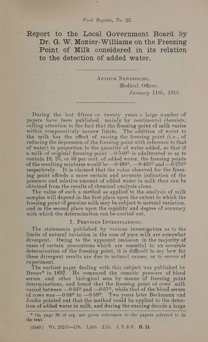 Food Reports, No. 22. Report to the Local Government Board by Dr. G. W. Monier-Williams on the Freezing Point of Milk considered in its relation to the detection of added water. ArtHur NEWSHOLME, Medical Officer, January 11th, 1919. During the last fifteen or twenty years a large number of papers have been published, mainly by continental chemists, calling attention to the fact that the freezing point of milk varies within comparatively narrow limits. The addition of water to the milk has the effect of raising the freezing point (2.e., of reducing the depression of the freezing point with reference to that of water) in proportion to the quantity of water added, so that if a milk of original freezing-point —0:540° is adulterated so as to contain 10, 25, or 50 per cent. of added water, the freezing points of the resulting mixtures would be —0-486°, —0-405° and —0-270° respectively. I+ is claimed that the value observed for the freez- ing point affords a more certain and accurate indication of the presence and relative amount of added water in milk than can be obtained from the results of chemical analysis alone. The value of such a method as applied to the analysis of milk samples will depend in the first place upon the extent to which the freezing point of genuine milk may be subject to natural variation, and in the second place upon the rapidity and degree of accuracy with which the determination can be carried out. I. Previous INVESTIGATIONS. The statements published by various investigators as to the limits of natural variation in the case of pure milk are somewhat divergent. Owing to the apparent omission in the majority of cases of certain precautions which are essential to an accurate determination of the freezing point, 1t is difficult to say how far these divergent results are due to natural causes, or to errors of experiment. The earliest paper dealing with this subject was published by Dreser* in 1892. He compared the osmotic pressure of blood serum and other biological sera by means of freezing point determinations, and found that the freezing point of cows’ milk varied between —0°55° and —0-57°, while that of the blood serum of cows was —0-58° to —0:59°. Two years later Beckmann and Jordis pointed out that the method could be applied to the detec- tion of added water in milk, and during the ensuing decade a large * On page 30 et seq. are given references to the papers referred to in the text. (3449.) Wt. 28251—178. 1,500. 2/15. J.T.&8. G, 14.