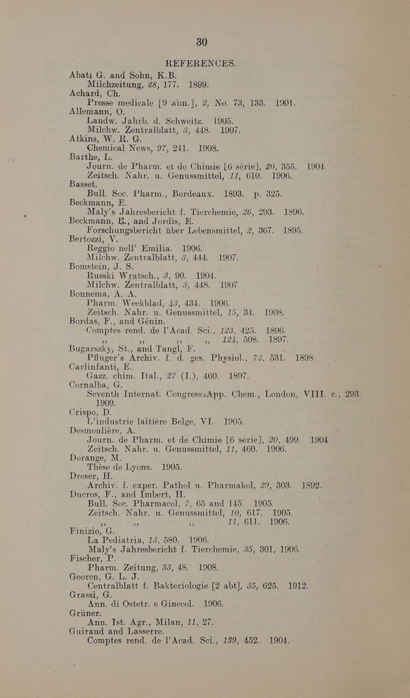 REFERENCES. Abati G. and Sohn, K.B. Milchzeitung, 28, 177. 1899. Achard, Ch. Presse medicale [9 ann.], 2, No. 73, 183. 1901. Allemann, O. Landw. Jahrb. d. Schweitz. 1905. Milchw. Zentralblatt, 3, 448. 1907. Atkins, W. R. G. Chemical News, 97, 241. 1908. Barthe, L. Journ. de Pharm. et de Chimie [6 série], 20, 355. 1904. Zeitsch. Nahr. u. Genussmittel, 11, 610. 1906. Basset. ~ Bull. Soc. Pharm., Bordeaux. 1893. p. 325. Beckmann, E. Maly’s Jahresbericht f. Tierchemie, 26, 293. 1896. Beckmann, U., and Jordis, E. Forschungsbericht tiber Lebensmittel, 2, 367. 1895. Bertozzi, V. Reggio nell’ Emilia. 1906. Milchw. Zentralblatt, 3, 444. 1907. Bomstein, J. 8. Russki Wratsch., 3, 90. 1904. Milchw. Zentralblatt, 3, 448. 1907. Bonnema, A. A. Pharm. Weekblad, 43, 484. 1906. Zeitsch. Nahr. u. Genussmittel, 15, 34. 1908. Bordas, F., and Génin. Comptes-rend. de l’Acad. Sci., 123, 425. 1896. &amp; a4 ” , 124, 508. 1897. Bugarszky, St., and Tangl, I’. ’ Pfliger’s Archiv. f. d. ges. Physiol., 72, 531. 1898. Carlinfanti, E. Gazz.-chim? Ital, 27-(1. 4600 = 1897. Cornalba, G. Seventh Internat. CongresssApp. Chem., London, VIII. c., 293. 1909. Crispo, D. L’industrie laitiere Belge, VI. 1905. Desmouliére, A. Journ. de Pharm. et de Chimie [6 serie], 20, 499. 1904 Zeitsch. Nahr. u. Genussmittel, 11, 460. 1906. Dorange, M. These de Lyons. 1905. Dreser, H. Archiv. f. exper. Pathol u. Pharmakol, 29, 308. 1892. Ducros, F., and Imbert, H. : Bull. Soc. Pharmacol, 7, 65 and 145. 1905. Zeitsch. Nahr. u. Genussmittel, 10, 617. 1905. he x! ry 11,: 611, 1906: Finizio, G. La Pediatria, 13, 580. 1906. Maly’s Jahresbericht f. Tierchemie, 35, 301, 1906. Fischer, P. - Pharm. Zeitung, 53, 48. 1908. Gooren, G. L. J. Centralblatt f. Bakteriologie [2 abt], 35, 625. 1912. Grassi, Go: Ann. di Ostetr. e Ginecol. 1906. Griiner. Ann. Ist. Agr., Milan, 11, 27. Guiraud and Lasserre. Comptes rend. de l’Acad. Sci., 189, 452. 1904.