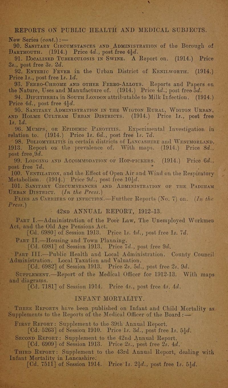 | REPORTS ON PUBLIC HEALTH AND MEDICAL SUBJECTS. New Series (cont. \:— } 90. SANITARY CIRCUMSTANCES AND Crit aro of the Borough of ~ Darrmourn. (1914.) Price 4d., post free 44d. 91. Uocarisep TUBERCULOSIS IN SWINE. A Report on. (1914.) Price | 92. Enteric FrvEeR in the Urban District of lone (1914.) rites 1s., post free 1s. 1d. 94. Diparuerta in Souru Lonpon attributable to Milk Perey te ) “dol. ee on Srp ieee IN THE Wie TON RuRAL, Wikis URBAN, . becld: 99. Lopaine anv Accommopsrion or Hop- “PICKERS, es Price 6d., _ post. free 7d. a _ Metabolism. (1914.)” Price 9d., post free 104d. 101. Sanrrary CrinrcumsTaNcES AND rane atte eon OF THE PADIHAM renin District. (In the Press.) | : Pirs as Carriers or inrection.—Further Reports (No. 7) on. (In the Press. ) ocin - 42np ANNUAL REPORT, 1912-13. nee I.—Administration of the Poor Law, The Unemployed Workmen — [ Cd. 6980] of Session 1918. Price 1s. 4d., nore! free Is. 7d. | Parr Il.—Housing and Town Planning. -[Cd. 6981] of Session 1915. Price 7d. , post free od. Parr IIJ.—Public Health and Local Administration, ° County Couneil ~ [Cd. 6982] of Session 1913. Price 2s. 5d., post free 2s. 9d. SUPPLEMENT.—Report of the Medical Officer for 1912-18. With maps mea, ae, a PAS oe 2 abi [Cd. 7181] of Session 1914. Price 4s., post free 4s. 4d. INFANT MORTALITY. Turex Rerorts have been published on Infant and Child Mortality as. Ee pupplements to the Reports of the Medical Officer of the Board :—~ First Rerorr: Supplement to the 39th Annual Report. [Cd. 5263] of Session 1910. Price Is. 3d., post free 1s. 53d. _ Seconp Report: Supplement to the 42nd Annual: Report. _[Cd. 6909] of Session 1918. Price 2s., post free 2s. 4d.” ‘Turep Rerorr: Supplement to the 43rd Annual Report, dealing with Infant Mortality in Lancashire: ee gate of eee 1914. Price’ Is. Mee Bee free 1s. 53d. ye ts