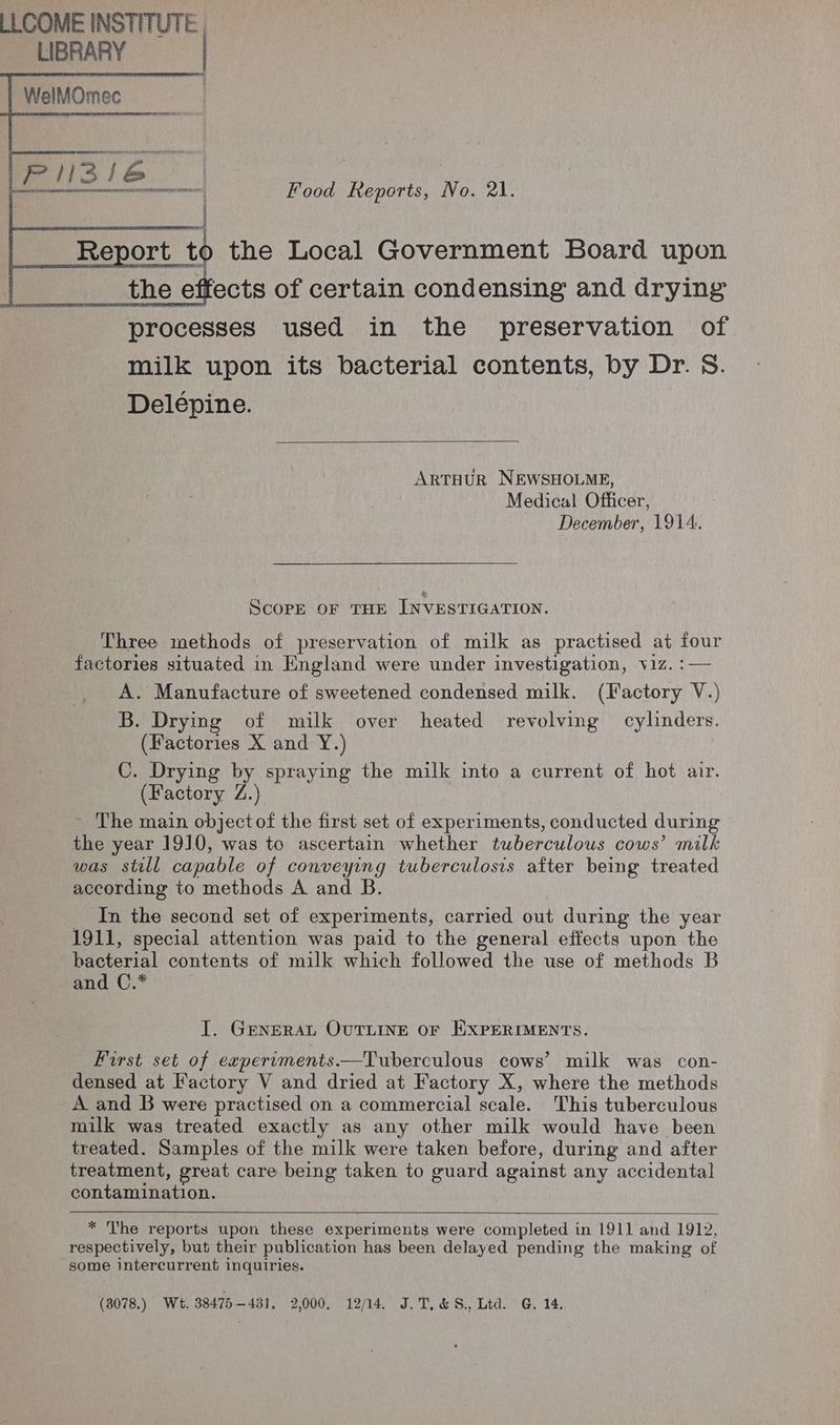 WelMOmec Food Reports, No. 21. Report. to the Local Government Board upon the effects of certain condensing and drying processes used in the preservation of milk upon its bacterial contents, by Dr. S. Delépine. ARTHUR NEWSHOLME, Medical Officer, December, 1914. ScorpE OF THE INVESTIGATION. Three methods of preservation of milk as practised at fs factories situated in England were under investigation, viz. A. Manufacture of sweetened condensed milk. (Hasory Nix Vv) B. Drying of milk over heated revolving cylinders. (Factories X and Y.) C. Drying by spraying the milk into a current of hot air. (Factory Z. _ The main objectof the first set of experiments, conducted nee the year 1910, was to ascertain whether tuberculous cows’ milk was stall capable of conveying tuberculosis after being treated according to methods A and B. In the second set of experiments, carried out during the year 1911, special attention was paid to the general effects upon the bacterial contents of milk which followed the use of methods B and C.* I. GENERAL OUTLINE OF EXPERIMENTS. First set of experuments—Tuberculous cows’ milk was con- densed at Factory V and dried at Factory X, where the methods A and B were practised on a commercial scale. This tuberculous milk was treated exactly as any other milk would have been treated. Samples of the milk were taken before, during and after treatment, great care being taken to guard against any accidental contamination. * The reports upon these experiments were completed in 1911 and 1912, respectively, but their publication has been delayed pending the making of some intercurrent inquiries. (3078.). Wt. 38475431. 2,000. 12/14. J.T. &amp;S., Ltd. G. 14,