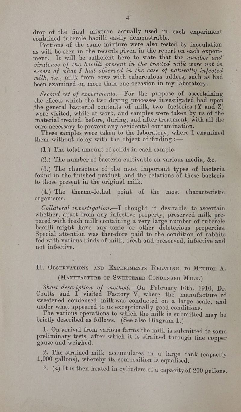 £ drop of the final mixture actually used in each experiment contained tubercle bacilli easily demonstrable. Portions of the same mixture were also tested by inoculation as will be seen in the records given in the report on each experi- ment. It will be sufficient here to state that the number and virulence of the bacilli present in the treated milk were not in excess of what I had observed in the case of naturally infected milk, t.e., milk from cows with tuberculous udders, such as had been examined on more than one occasion in my laboratory. Second set of experiments.—For the purpose of ascertaining the effects which the two drying processes investigated had upon the general bacterial contents of milk, two factories (Y and Z) were visited, while at work, and samples were taken by us of the material treated, before, during, and after treatment, with all the care necessary to prevent any accidental contamination. | These samples were taken to the laboratory, where | examined them without delay with the object of finding :— (1.) The total amount of solids in each sample. (2.) The number of bacteria cultivable on various media, &amp;e. (3.) The characters of the most important types of bacteria found in the finished product, and the relations of these bacteria to those present in the original milk. (4.) The thermo-lethal point of the most characteristic organisms. Collateral investigation.—I thought it desirable to ascertain whether, apart from any infective property, preserved milk pre- pared with fresh milk containing a very large number of tubercle bacilli might have any toxic or other deleterious properties. Special attention was therefore paid to the condition of rabbits fed with various kinds of milk, fresh and preserved, infective and not infective. II. OssrervatTions AND ExpreriMENts RELATING TO MrEtrHop A. (MANUFACTURE OF SWEETENED CONDENSED MILK.) Short description of method.—On February 16th, 1910, Dr. Coutts and I visited Factory V, where the manufacture of» sweetened condensed milk was conducted on a large scale, and under what appeared to us exceptionally good conditions. The various operations to which the milk is submitted may be briefly described as follows. (See also Diagram 1.) 1. On arrival from various farms the milk is submitted to some preliminary tests, after which it is strained through fine copper gauze and weighed. 2. The strained milk accumulates in a large tank ( capacity 1,000: gallons), whereby its composition is equalised. ciate