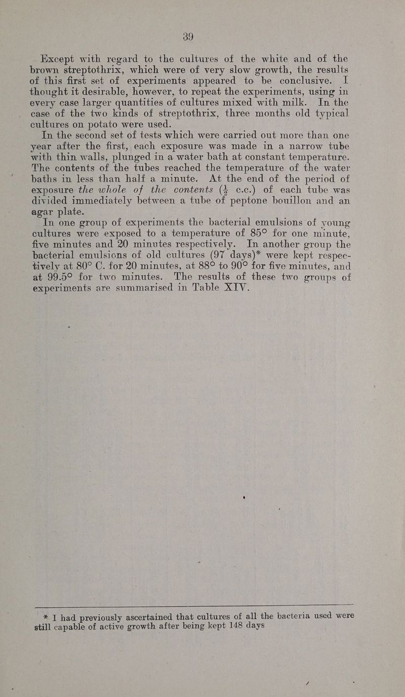 Except with regard to the cultures of the white and of the brown streptothrix, which were of very slow growth, the results of this first set of experiments appeared to be conclusive. I thought it desirable, however, to repeat the experiments, using in every case larger quantities of cultures mixed with milk. In the ease of the two kinds of streptothrix, three months old typical cultures on potato were used. In the second set of tests which were carried out more than one year after the first, each exposure was made in a narrow tube with thin walls, plunged in a water bath at constant temperature. The contents of the tubes reached the temperature of the water baths in less than half a minute. At the end of the period of exposure the whole of the contents (4 c.c.) of each tube was divided immediately between a tube of peptone bouillon and an agar plate. In one group of experiments the bacterial emulsions of young cultures were exposed to a temperature of 85° for one minute, five minutes and 20 minutes respectively. In another group the bacterial emulsions of old cultures (97 days)* were kept respec- tively at 80° C. for 20 minutes, at 88° to 90° for five minutes, and at 99.5° for two minutes. The results of these two groups of experiments are summarised in Table XIV. een ee nee eee te ee eee Pl ee ee eee * T had previously ascertained that cultures of all the bacteria used were still capable of active growth after being kept 148 days