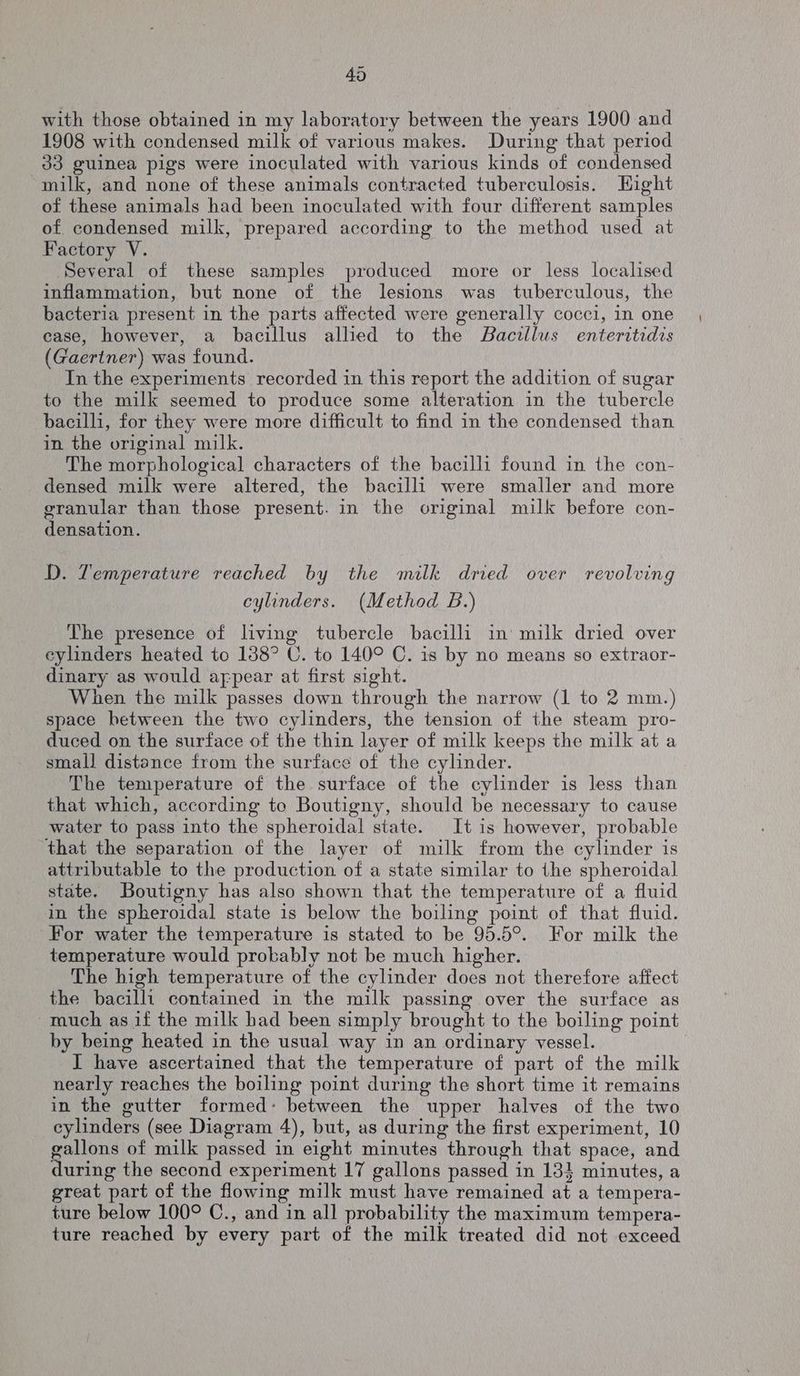 with those obtained in my laboratory between the years 1900 and 1908 with condensed milk of various makes. During that period 33 guinea pigs were inoculated with various kinds of condensed ~milk, and none of these animals contracted tuberculosis. Eight of these animals had been inoculated with four different samples of condensed milk, prepared according to the method used at Factory V. Several of these samples produced more or less localised inflammation, but none of the lesions was tuberculous, the bacteria present in the parts affected were generally cocci, in one case, however, a bacillus allied to the Bacillus enteritidis (Gaertner) was found. In the experiments recorded in this report the addition of sugar to the milk seemed to produce some alteration in the tubercle bacilli, for they were more difficult to find in the condensed than in the original milk. The morphological characters of the bacilli found in the con- densed milk were altered, the bacilli were smaller and more granular than those present. in the original milk before con- densation. D. Temperature reached by the milk dried over revolving cylinders. (Method B.) The presence of living tubercle bacilli in’ milk dried over eylinders heated to 138° C. to 140° C. is by no means so extraor- dinary as would afpear at first sight. When the milk passes down through the narrow (1 to 2 mm.) space between the two cylinders, the tension of the steam pro- duced on the surface of the thin layer of milk keeps the milk at a small distance from the surface of the cylinder. The temperature of the surface of the cylinder is less than that which, according to Boutigny, should be necessary to cause water to pass into the spheroidal state. It is however, probable ‘that the separation of the layer of milk from the cylinder is attributable to the production of a state similar to the spheroidal state. Boutigny has also shown that the temperature of a fluid in the spheroidal state is below the boiling point of that fluid. For water the temperature is stated to be 95.5°. For milk the temperature would probably not be much higher. The high temperature of the cylinder does not therefore affect the bacilli contained in the milk passing over the surface as ~much as if the milk had been simply brought to the boiling point by being heated in the usual way in an ordinary vessel. I have ascertained that the temperature of part of the milk nearly reaches the boiling point during the short time it remains in the gutter formed: between the upper halves of the two cylinders (see Diagram 4), but, as during the first experiment, 10 gallons of milk passed in eight minutes through that space, and during the second experiment 17 gallons passed in 131 minutes, a great part of the flowing milk must have remained at a tempera- ture below 100° C., and in all probability the maximum tempera- ture reached by every part of the milk treated did not exceed