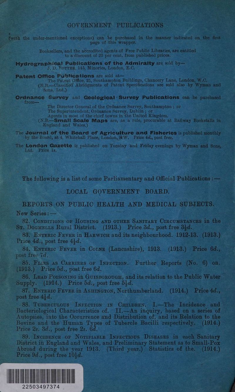 oe | GOVERNMENT. PUBLICATIONS - boi ie under-mentioned exceptions) can be ae in the manner indicated on ‘fhe frst Es page of this wrapper. . . Booksellers, and. the fered agents of Free Public Libraries, are eniitied to a discount of 25 per cent. from published prices. “Hydrographical Publications of the Admiralty are sold by— J, D. PoTTEs, 145, Minories, London, H.C. - Patent Office Publications are sold at— ot The Patent Office, 25, Southampton Buildings, Chancery Lane, London, W.C (N.B.— Classified Abridgments of Patent Specifications are sold also A Wyman and Sons, Ltd.) Ordnance Survey and Gasiecioar, Survey Publications can be purchased | from— The Director General of the Ordnance Survey, Scampi: or The Superintendent; Ordnance Survey, Dublin ; or Agents in most of the chief towns in the United Kingdom. (N.B.—Small Scale Maps are, as a rule, procteaule at Railway Bookstalls in England and Wales.) The Journal of the Board of Agriculture and Fisheries i is published abelidy by the Board, at 4, Whitehall Place, London, &amp;W. Price 4d., post free, f Ltd. . Price 1s. The following is a list of some Parliamentary and Official Publications oa LOCAL GOVERNMENT BOARD. REPORTS ON PUBLIC HEALTH AND MEDICAL SUBJECTS. New Series: — ~-. 82. Conpirions or HOUSING AND OTHER eae CrrncuMSTANCES in the St. Dogmetis Rural District. (1913.) Price 3d., post free d$d.. 83. Enwrertc Fever in Harwicu and.its neighbourhood. 1912-18. (1918. ) oe Price 4d., post free 44d. post free Td. 85. Fires as Carriers or Ineeetion. Further Reports (No. 6) on. | oS (1918. ) Price 5d., post free 6d. : 86. Leap Porsontne in GuissorovGH, and its relation to the Public Water iy Supply. (1914.) Price 5d., post free 51d. — - 87. Entertc Fever in ASHINGTON, or itu ate (1914.) Price 4d., post free 43d. , | | 88. Tusercutous Inrection IN Cisse ae I.—The Incidence. and Bacteriological Characteristics of. II.—An inquiry, based on a series of Autopsies, into the Occurrence and Distribution of, and its Relation to the Price 2s. 3d., post free 2s. 6d. 89. Incipence or Noririanrz Invecrious Diseases in each vee District in England and Wales, and Preliminary Statement as to Small-Pox _ Abroad during the year 19138, fies year.) Statistics of the. Aue erie Jd., post free 101d,