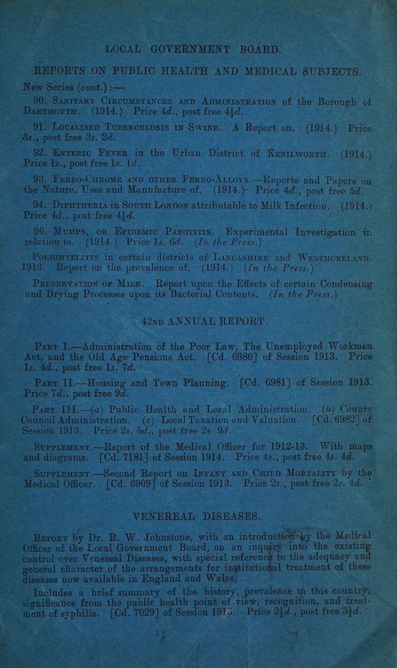 a “LOCAL GOVERNMENT BOARD. REPORTS ON PUBLIC HEALTH AND MEDICAL SUBJECTS. 90. Santrary CircuMSTANCES AND ADMINISTRATION of the Borough of | Darrmoutn. (1914.). Price 4d., post free 43d. 91. LocaLtsEep TUBERCULOSIS IN Swine. A Report « om. (1914.) Price ~ 2s., post free 3s. 2d. | 92. Enrertc Fuver in the Urban District of Kunizworrn. (1914,) - Price Is., post free 1s. 1d. : the Nature, Uses and Manufacture of. (1914.)- Price 4d., post free 5d. 94. Dieurarrra in Sourn Lonvon attributable to Milk Infection. (1914.) Price 4d., post free 43d. | 96. Mumps, or Epivemic Paxoriris. Experimental Investigation. in- ‘relation to. (1914. ePrice 1s, Gd. (inthe Press.) ee is in certain districts of LaNcAsHIRE and WESTMORELAND. a 3 oh Report on the prevalence of. (1914.). (In the Press.) , oad Drying Processes upon its Bacterial Contents. (/n the Press.) 42np ANNUAL REPORT. | Panr i —Administration of the Poor fay The Casnployed Workmen _ Act, and the Old Age Pensions Act. [Cd. 6980] of Session 1913. Price 1g. 4d., post free Ls. td. Parr II. Housing and Town “Planning. [Cd. 6981] of Session 1913. _ Price 7d., post free 9d. Parr III. —(a) Public Health and fe, Administration. (6) Coan Council Administration. (c) Local Taxation and Valuation. [Cd. vee of Session’ 1913. Price 2s.-5d., post free 2s. 9d. | _ Supplement .—Report of the Medical Officer for 1912-18. With maps cae diagrams. [Cd. 7181] of Session 1914. Price 4s., post free 4s, 4d. _- Medical Officer. [Cd. 6909] of ae 1913. Price ‘2s., post free 2s. 4d. ye DISEASES. Pupbae By Dr. RW. J ohnstone, with an introduetic moby the Medical ee ‘into the. existin control over Venereal Diseases, with special referen general character of the arrangements for ingtitutio: | diseases now available in England and Wales. * ‘Includes a_ brief summary of the history, prevalence : this country ye E oaifica ies from the public health point of view, recognifi 0 % ~~. ment of syphis. ES 7029 ] of Session 1915. aes: agd.; pet! free 31d. i treatment of these ee be on 3 Agee: