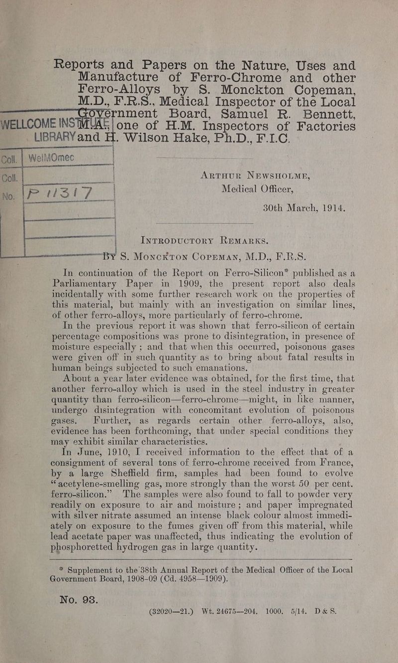 Reports and Papers on the Nature, Uses and Manufacture of Ferro-Chrome and other Ferro-Alloys by S. Monckton Copeman, ; M.D., F.R.S., Medical Inspector of the Local WELLCOME INSMAC RE ent Board, Samuel R. Bennett, WELLCOME INS iat fone of H.M. Inspectors of Factories . LIBRARY and H. Wilson Hake, Ph.D., F.I.C. » WelMOmec STIL Ee RSAAAGTSsanEa ane emerreae ; Py ait | ARTHUR NEWSHOLME, | Pel ah per Medical Officer, ee. 30th March, 1914. ot InTRODUCTORY REMARKS. | “By S. Monckton Copeman, M.D., F.R.S. In continuation of the Report on Ferro-Silicon® published as a Parliamentary Paper in 1909, the present report also deals incidentally with some further research work on the properties of this material, but mainly with an investigation on similar lines, of other ferro-alloys, more particularly of ferro-chrome. In the previous report it was shown that ferro-silicon of certain percentage compositions was prone to disintegration, in presence of moisture especially ; and that when this occurred, poisonous gases were given off in such quantity as to bring about fatal results in human beings subjected to such emanations. | About a year later evidence was obtained, for the first time, that” another ferro-alloy which is used in the steel industry in greater quantity than ferro-silicon—ferro-chrome—might, in like manner, undergo disintegration with concomitant evolution of poisonous gases. Further, as regards certain other ferro-alloys, also, evidence has been forthcoming, that under special conditions they may exhibit similar characteristics. In June, 1910, I received information to the effect that of a consignment of several tons of ferro-chrome received from France, by a large Sheffield firm, samples had been found to evolve “acetylene-smelling gas, more strongly than the worst 50 per cent. ferro-silicon.” The samples were also found to fall to powder very readily on exposure to air and moisture; and paper impregnated with silver nitrate assumed an intense black colour almost immedi- ately on exposure to the fumes given off from this material, while lead acetate paper was unaffected, thus indicating the evolution of phosphoretted hydrogen gas in large quantity. 3 * Supplement to the 38th Annual Report of the Medical Officer of the Local Government Board, 1908-09 (Cd. 4958—1909). No. 98. (32020—21.) Wt. 24675—204. 1000. 5/14. D&S.