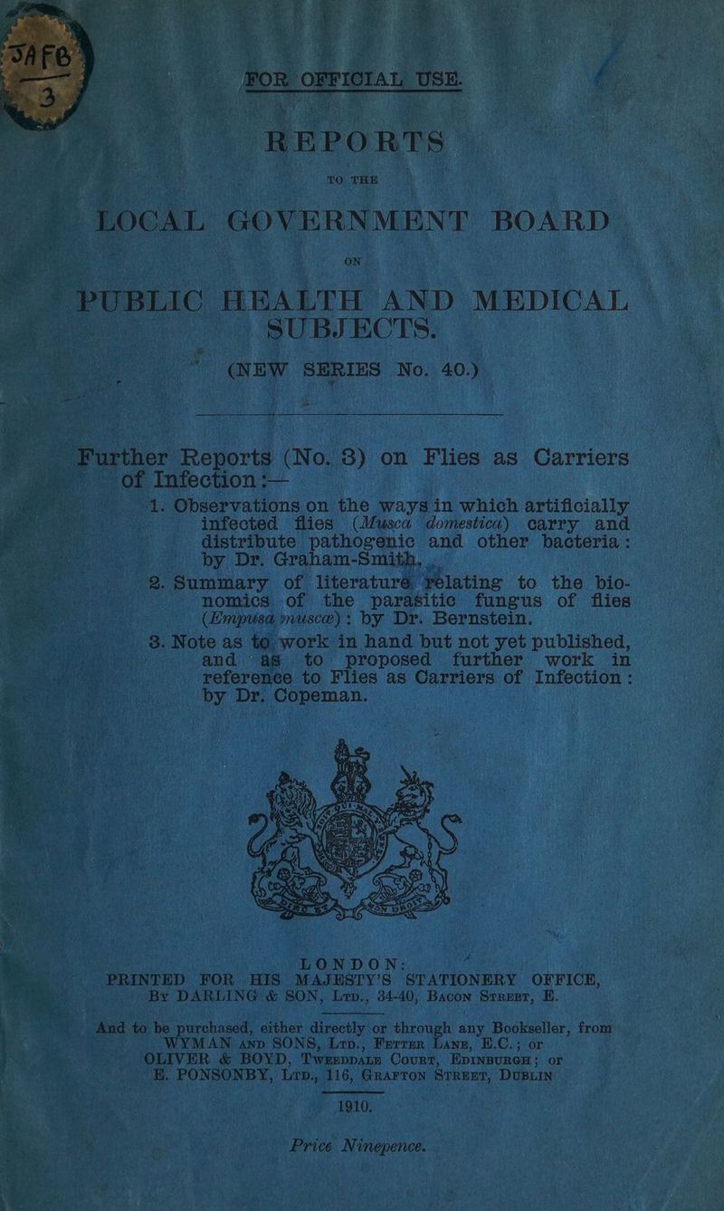 HALTH ANI arew SERIES No. 40.) rthe PRevorts: ino. 8) on Flies as Carriers of Infection :— 1. Observations on the ways in which artificially te infected flies (Musca domestica) carry and — distribute pathogenic and. other bacteria: ° 2.73 th by Dr. Graham-Smith. , Pen 12. Summary of literaturé relating to the bio- ie a nomics of the parasitic fungus of flies (Empusa musce): by Dr. Bernstein. _ 938. Note as to. work in hand but not yet published, -. and as to proposed further’ work in ake reference to Flies as Carriers of Infection: 5 by Dr. Copeman. LONDON: ‘ yee sie PRINTED. FOR HIS MAJESTY’S STATIONERY OFFICE, ans By DARLING &amp; SON, Lrp., 34-40, ie Srrest, EH. d to ie purchased, either directly or tious h any Bookseller, fromp WYMAN AND SONS, Lro., Ferrer Lane, E.C.; or i by OLIV ER &amp; BOYD, Tweeppatm Court, Epinsurex; or cH, PONSONBY, Lrp., 116, GRAFTON STREET, DUBLIN 1910, ) Sirsa, 6 4 ae Price Ninepence. Reece eae e eo, by