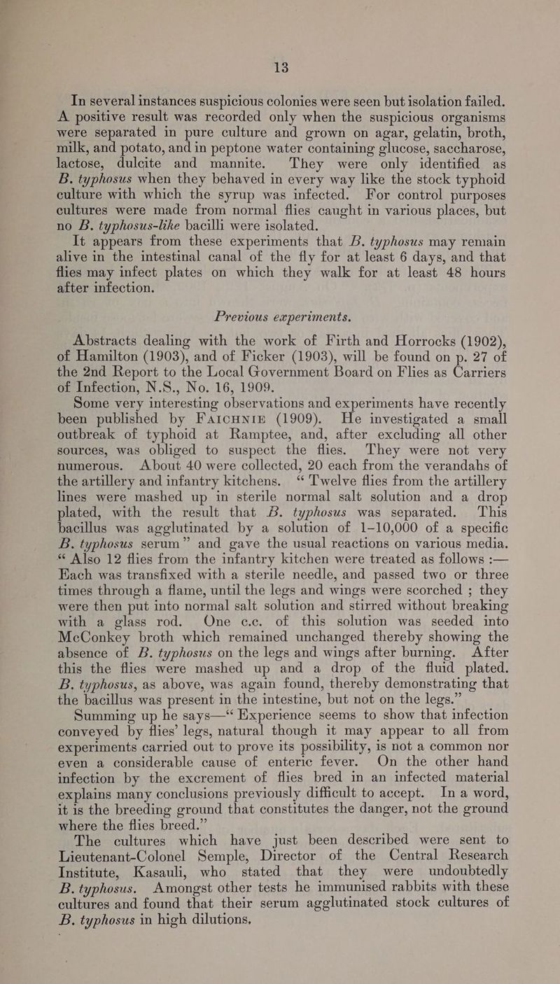 In several instances suspicious colonies were seen but isolation failed. A positive result was recorded only when the suspicious organisms were separated in pure culture and grown on agar, gelatin, broth, milk, and potato, and in peptone water containing glucose, saccharose, lactose, dulcite and mannite. They were only identified as B. typhosus when they behaved in every way like the stock typhoid culture with which the syrup was infected. For control purposes cultures were made from normal flies caught in various places, but no B. typhosus-like bacilli were isolated. It appears from these experiments that B. typhosus may remain alive in the intestinal canal of the fly for at least 6 days, and that flies may infect plates on which they walk for at least 48 hours after infection. Previous experiments. Abstracts dealing with the work of Firth and Horrocks (1902), of Hamilton (1903), and of Ficker (1903), will be found on p. 27 of the 2nd Report to the Local Government Board on Flies as Carriers of Infection, N.S., No. 16, 1909. Some very interesting observations and experiments have recently been published by FartcuniEe (1909). He investigated a small outbreak of typhoid at Ramptee, and, after excluding all other sources, was obliged to suspect the flies. They were not very numerous. About 40 were collected, 20 each from the verandahs of the artillery and infantry kitchens. ‘ ‘T'welve flies from the artillery lines were mashed up in sterile normal salt solution and a drop plated, with the result that &amp;. typhosus was separated. This bacillus was agglutinated by a solution of 1-10,000 of a specific B,. typhosus serum” and gave the usual reactions on various media. * Also 12 flies from the infantry kitchen were treated as follows :— Each was transfixed with a sterile needle, and passed two or three times through a flame, until the legs and wings were scorched ; they were then put into normal salt solution and stirred without breaking with a glass rod. One c.c. of this solution was seeded into McConkey broth which remained unchanged thereby showing the absence of B. typhosus on the legs and wings after burning. After this the flies were mashed up and a drop of the fluid plated. B., typhosus, as above, was again found, thereby demonstrating that the bacillus was present in the intestine, but not on the legs.” Summing up he says—“ Experience seems to show that infection conveyed by flies’ legs, natural though it may appear to all from experiments carried out to prove its possibility, is not a common nor even a considerable cause of enteric fever. On the other hand infection by the excrement of flies bred in an infected material explains many conclusions previously difficult to accept. In a word, it is the breeding ground that constitutes the danger, not the ground where the flies breed.” The cultures which have just been described were sent to Lieutenant-Colonel Semple, Director of the Central Research Institute, Kasauli, who stated that they were undoubtedly B. typhosus. Amongst other tests he immunised rabbits with these cultures and found that their serum agglutinated stock cultures of B. typhosus in high dilutions,