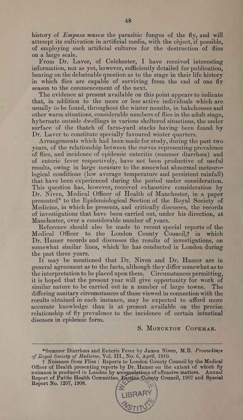 history of E’mpusa musce the parasitic fungus of the fly, and will attempt its cultivation in artificial media, with the object, if possible, of employing such artificial cultures for the destruction of flies on a large scale. From Dr. Laver, of Colchester, I have received interesting information, not as yet, however, sufficiently detailed for publication, bearing on the debateable question as to the stage in their life history in which flies are capable of surviving from the end of one fly season to the commencement of the next. | The evidence at present available on this point appears to indicate that, in addition to the more or less active individuals which are usually to be found, throughout the winter months, in bakehouses and other warm situations, considerable numbers of flies in the adult stage, hybernate outside dwellings in various sheltered situations, the under surface of the thatch of farm-yard stacks having been found by Dr. Laver to constitute specially favoured winter quarters. Arrangements which had been made for study, during the past two years, of the relationship between the curves representing prevalence of flies, and incidence of epidemic enteritis (summer diarrhoea) and of enteric fever respectively, have not been productive of useful results, owing in large measure to the somewhat abnormal meteoro- logical conditions (low average temperature and persistent rainfall) that have been experienced during the period under consideration. This question has, however, received exhaustive consideration by Dr. Niven, Medical Officer of Health of Manchester, in a paper presented* to the Epidemiological Section of the Royal Society of Medicine, in which he presents, and critically discusses, the records of investigations that have been carried out, under his direction, at Manchester, over a considerable nnmber of years. Reference should also be made to recent special reports of the Medical Officer to the London County Council,f in which Dr. Hamer records and discusses the results of investigations, on somewhat similar lines, which he has conducted in London during the past three years. It may be mentioned that Dr. Niven and Dr. Hamer are in general agreement as to the facts, although they differ somewhat as to the interpretation to be placed uponthem. Circumstances permitting, it is hoped that the present year will give opportunity for work of similar nature to be carried out in a number of large towns. The differing sanitary circumstances of these viewed in connection with the results obtained in each instance, may be expected to afford more accurate knowledge than is at present available on the precise relationship of fly prevalence to the incidence of certain intestinal diseases in epidemic form. : | S. Monckton COPEMAN. *Summer Diarrhoea and Enteric Fever by James Niven, M.B. Proceedings of ttoyal Society of Medicine, Vol. III., No. 6, April, 1910. + Nuisance from Flies : Reports to London County Council by the Medical Officer of Health presenting reports by Dr. Hamer on the extent of which fly nuisance is produced in London by accumulations of offensive matters. Annual Report of Public Health Committee, Hasson Goon Council, 1907 and Special Report No. 1207, 1908. C re