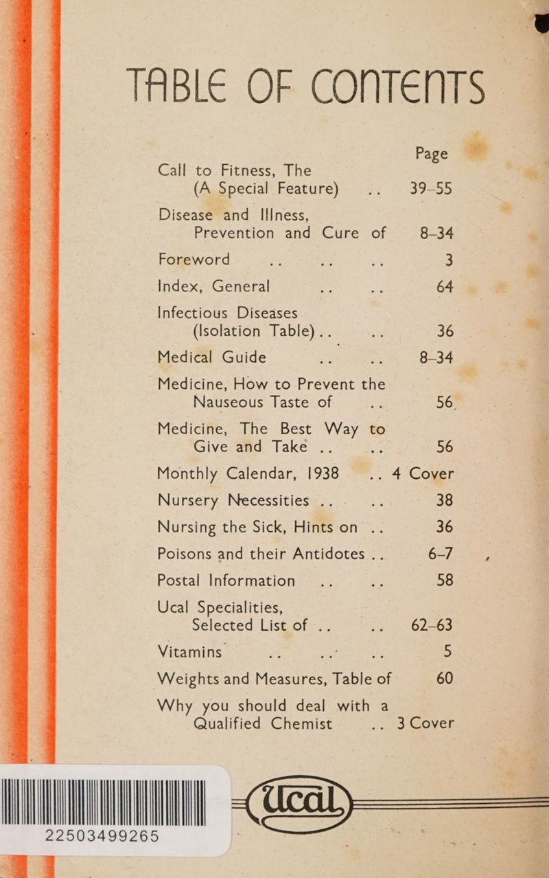 TABLE OF CONTENTS Page Call to Fitness, The te (A Special Feature) .. 39-55 | Disease and IIIness, ’ Prevention and Cure of 8-34 > Foreword + ss 3 a Index, General * 4 64 mo Infectious Diseases | (Isolation Table) .. te 36 - Medical Guide = ap 8-34 . Medicine, How to Prevent the | Nauseous Taste of ae 56 Medicine, The Best Way to - Give and Take .. : 56 a Monthly Calendar, 1938 a 4 Cover Nursery Necessities .. fe 38 Nursing the Sick, Hints on .. 36 Poisons and their Antidotes .. 6-7 : Postal Information .. ay 58 Ucal Specialities, Selected List of .. i. ~~ 62263 Vitamins. % ae 5 Weights and Measures, Table of 60 Why you should deal with a Qualified Chemist .. 3 Cover Wm 1) —<—<$=