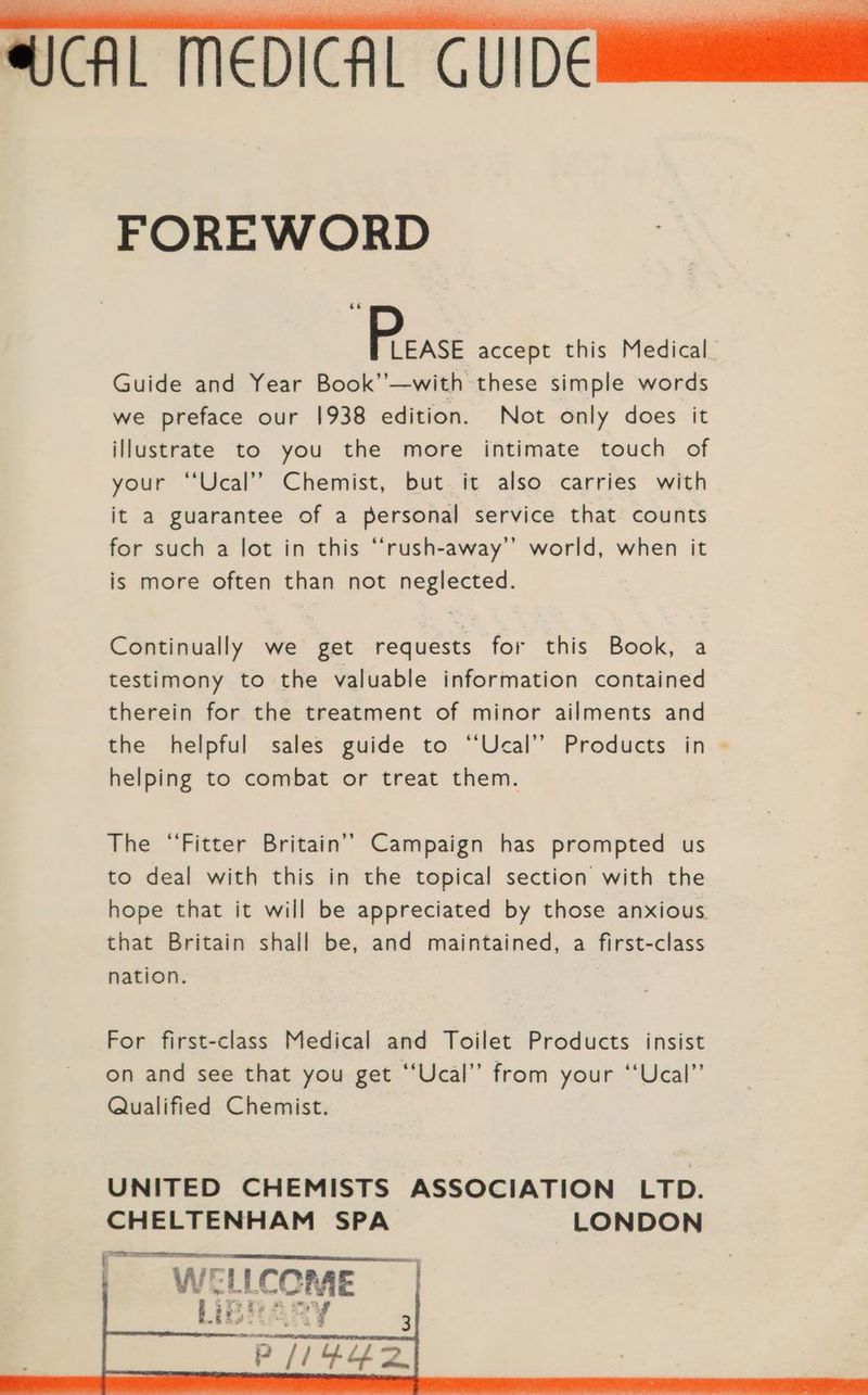 FOREWORD ae accept this Medical Guide and Year Book’’—with these simple words we preface our 1938 edition. Not only does it illustrate to you the more intimate touch of your “‘Ucal’’ Chemist, but it also carries with it a guarantee of a personal service that counts for such a lot in this “‘rush-away’’ world, when it is more often than not neglected. Continually we get requests for this Book, a testimony to the valuable information contained therein for the treatment of minor ailments and the helpful sales guide to “‘Ucal’”’ Products in - helping to combat or treat them. The “Fitter Britain’’ Campaign has prompted us to deal with this in the topical section with the hope that it will be appreciated by those anxious. that Britain shall be, and maintained, a first-class nation. For first-class Medical and Toilet Products insist on and see that you get “‘Ucal” from your ‘‘Ucal’”’ Qualified Chemist. UNITED CHEMISTS ASSOCIATION LTD. CHELTENHAM SPA LONDON ‘ers : WELLCOME iBhARY b= §