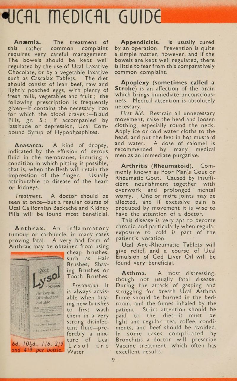 Anemia. The treatment of this rather common complaint requires very careful management. The bowels should be kept well regulated by the use of Ucal Laxative Chocolate, or by a vegetable laxative such as Cascalax Tablets. The diet should consist of lean beef, raw and lightly poached eggs, with plenty of fresh milk, vegetables and fruit ; the following prescription is frequently given—it contains the necessary iron for which the blood craves :—Blaud Pills, gr. 5; if accompanied by lassitude or depression, Ucal Com- pound Syrup of Hypophosphites. Anasarca. A _ kind of dropsy, indicated by the effusion of serous fluid in the membranes, inducing a condition in which pitting is possible, that is, when the flesh will retain the impression of the finger. Usually attributable to disease of the heart or kidneys. Treatment. A doctor should be seen at once—but a regular course of Ucal Californian Backache and Kidney Pills will be found most beneficial. Anthrax. An_ inflammatory tumour or carbuncle, in many cases proving fatal A very bad form of Anthrax may be.obtained from using cheap brushes, such as Hair Brushes, Shav- ing Brushes or Tooth Brushes. Precaution. It is always advis- able when buy- _ ing new brushes * to first wash them in a very strong disinfec- tant fluid—pre- ferably a mix- ture of Ucal Lysol and Water Soluble Appendicitis. Is usually cured by an operation. Prevention is quite a simple matter, however, and if the bowels are kept well regulated, there is little to fear from this comparatively common complaint. Apoplexy (sometimes called a Stroke) is an affection of the brain which brings immediate unconscious- ness. Medical attention is absolutely necessary. First Aid. Restrain all unnecessary movement, raise the head and loosen clothing, especially round the neck. Apply ice or cold water cloths to the head, and put the feet in hot mustard and water. A dose of calomel is recommended by many_ medical men as an immediate purgative. Arthritis (Rheumatoid). Com- monly known as Poor Man’s Gout or Rheumatic Gout. Caused by insuffi- cient nourishment together with overwork and _ prolonged’ mental worry. . One or more joints may be affected, and if excessive pain is produced by movement it is wise to have the attention of a doctor. This disease is very apt to become chronic, and particularly when regular exposure to cold is part of the patient’s vocation. Ucal Anti-Rheumatic Tablets will give relief, and a course of Ucal Emulsion of Cod Liver Oil will be found very beneficial. Asthma. A most distressing, though not usually fatal disease. During the attack of gasping and struggling for breath Ucal Asthma Fume should be burned in the bed- room, and the fumes inhaled by the patient. Strict attention should be paid to the diet—it must be light and regular—tea, coffee, condi- ments, and beef should be avoided. In some cases complicated by Bronchitis a doctor will prescribe Vaccine treatment, which often has excellent results.