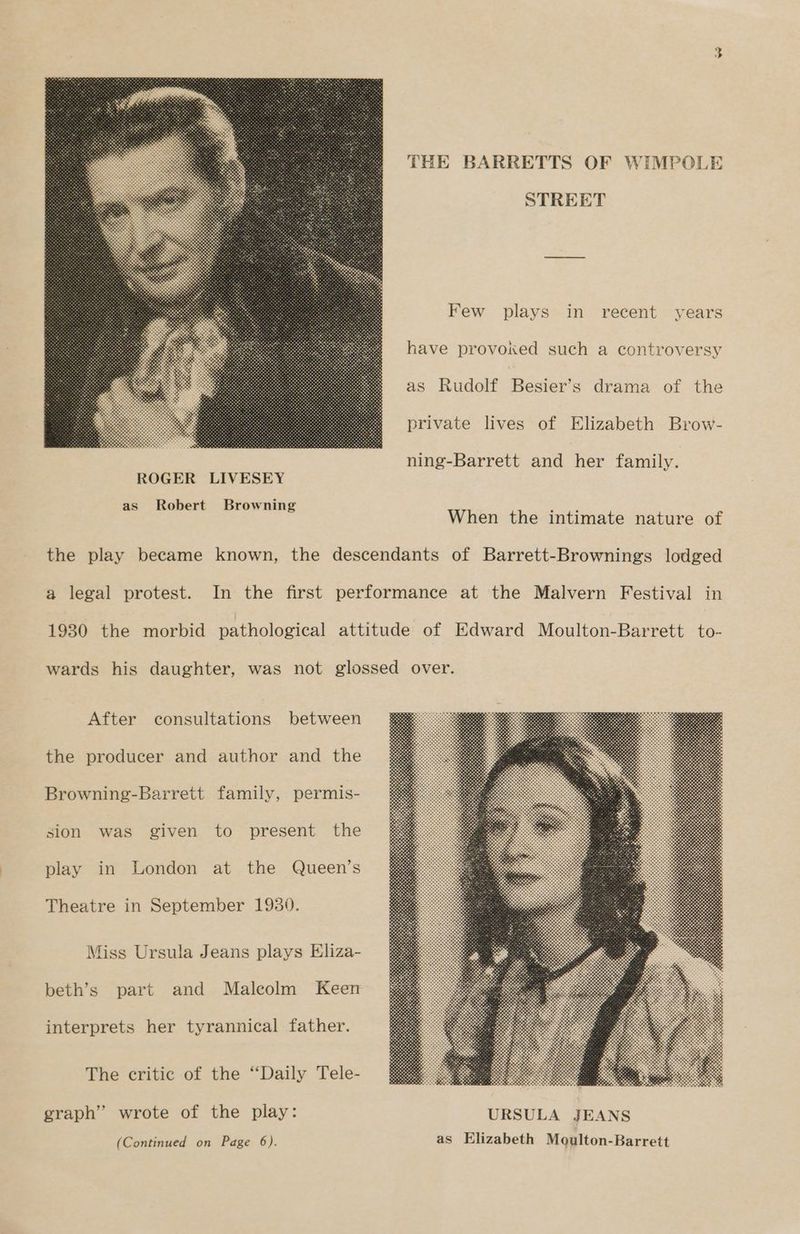 THE BARRETTS OF WIMPOLE STREET Few plays in recent years have provoked such a controversy as Rudolf Besier’s drama of the private lives of Elizabeth Brow- ning-Barrett and her family. When the intimate nature of a legal protest. After consultations between the producer and author and the Browning-Barrett family, permis- sion was given to present the play in London at the Queen’s Theatre in September 1930. Miss Ursula Jeans plays Eliza- beth’s part and Malcolm Keen interprets her tyrannical father. The critic of the “Daily Tele- graph” wrote of the play: (Continued on Page 6).