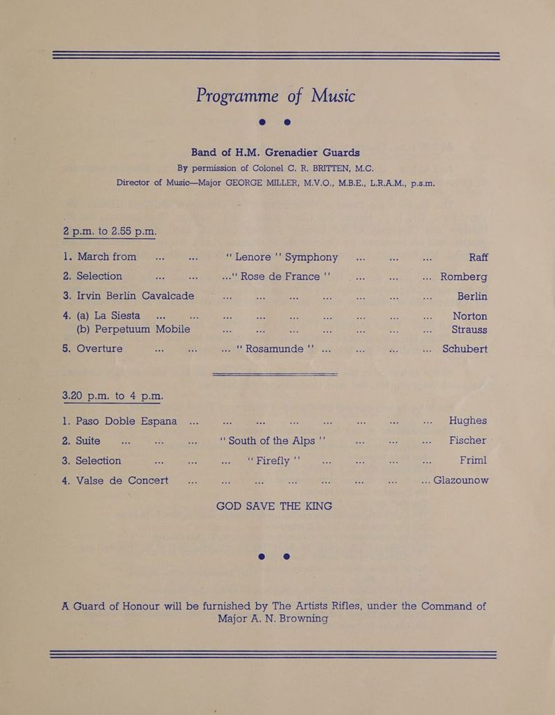Programme of Music Band of H.M. Grenadier Guards By permission of Colonel C. R. BRITTEN, M.C. Director of Music—Major GEORGE MILLER, M.V.O., M.B.E., L.R.A.M., p.s.m, 2 p.m. to 2.55 p.m. 1. Marchfrom _... wa ‘‘Lenore '’ Symphony _... ay one Raff 2. Selection hes [s s-'' Rose deiFrance’™’: .... ee ... Romberg 3. Irvin Berlin Cavalcade 3 ae ae Bs 9? ss a Berlin 4. (a) La Siesta... oye be a hes a en aes a Norton (b) Perpetuum Mobile a Nae i ie née ae ~a ) otrauss 5. Overture ct a ... ''Rosamunde ' ... Ae a ... Schubert 3.20 p.m. to 4 p.m. 1. Paso Doble Espana ... ay e es site ai ie ... Hughes 2. Suite S ss nee ‘South of the Alps ”’ Se ce ae Fischer - 3. Selection wes ie oat er ireily ae aa x3 ow! Friml 4. Valse de Concert < ie Bt os e: : i ... Glazounow GOD SAVE THE KING A Guard of Honour will be furnished by The Artists Rifles, under the Command of Major A. N. Browning
