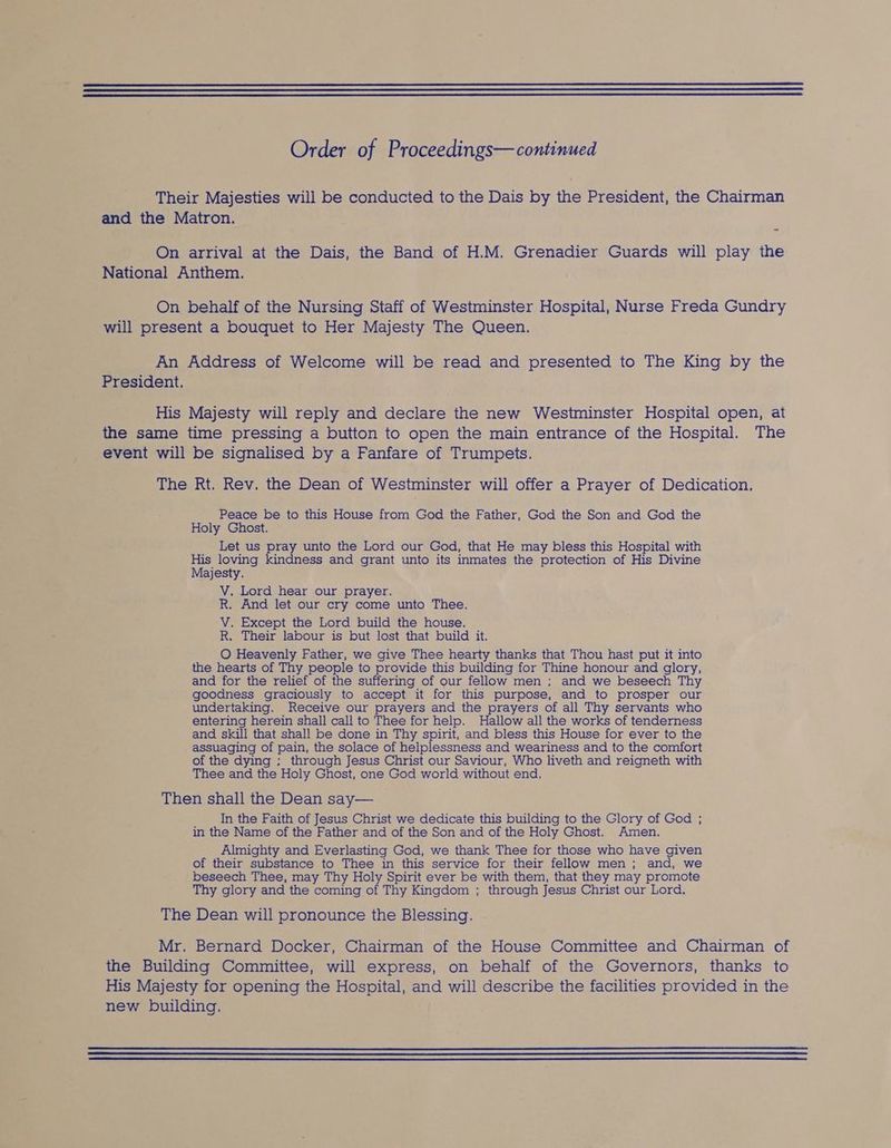 Their Majesties will be conducted to the Dais by the President, the Chairman and the Matron. y On arrival at the Dais, the Band of H.M. Grenadier Guards will play the National Anthem. On behalf of the Nursing Staff of Westminster Hospital, Nurse Freda Gundry will present a bouquet to Her Majesty The Queen. An Address of Welcome will be read and presented to The King by the President. His Majesty will reply and declare the new Westminster Hospital open, at the same time pressing a button to open the main entrance of the Hospital. The event will be signalised by a Fanfare of Trumpets. The Rt. Rev. the Dean of Westminster will offer a Prayer of Dedication. Peace be to this House from God the Father, God the Son and God the Holy Ghost. Let us pray unto the Lord our God, that He may bless this Hospital with His loving kindness and grant unto its inmates the protection of His Divine Majesty. V. Lord hear our prayer. R. And let our cry come unto Thee. V. Except the Lord build the house. R. Their labour is but lost that build it. O Heavenly Father, we give Thee hearty thanks that Thou hast put it into the hearts of Thy people to provide this building for Thine honour and glory, and for the relief of the suffering of our fellow men: and we beseech Thy goodness graciously to accept it for this purpose, and to prosper our undertaking. Receive our prayers and the prayers of all Thy servants who entering herein shall call to Thee for help. Hallow all the works of tenderness and skill that shall be done in Thy spirit, and bless this House for ever to the assuaging of pain, the solace of helplessness and weariness and to the comfort of the dying : through Jesus Christ our Saviour, Who liveth and reigneth with Thee and the Holy Ghost, one God world without end. Then shall the Dean say— In the Faith of Jesus Christ we dedicate this building to the Glory of God ; in the Name of the Father and of the Son and of the Holy Ghost. Amen. Almighty and Everlasting God, we thank Thee for those who have given of their substance to Thee in this service for their fellow men; and, we beseech Thee, may Thy Holy Spirit ever be with them, that they may promote Thy glory and the coming of Thy Kingdom ; through Jesus Christ our Lord. The Dean will pronounce the Blessing. Mr. Bernard Docker, Chairman of the House Committee and Chairman of the Building Committee, will express, on behalf of the Governors, thanks to His Majesty for opening the Hospital, and will describe the facilities provided in the new building.