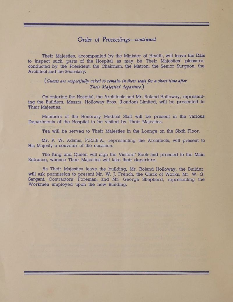 Their Majesties, accompanied by the Minister of Health, will leave the Dais to inspect such parts of the Hospital as may be Their Majesties’ pleasure, conducted by the President, the Chairman, the Matron, the Senior Surgeon, the Architect and the Secretary. ¥ (Guests are respectfully asked to remain in their seats for a short time after Their Majesties’ departure. ) On entering the Hospital, the Architects and Mr. Roland Holloway, represent- ing the Builders, Messrs. Holloway Bros. (London) Limited, will oy presented to Their Majesties. — Members of the Honorary Medical Staff will be present in the various Departments of the Hospital to be visited by Their Majesties. Tea will be served to Their Majesties in the Lounge on the Sixth Floor. Mr. P. W. Adams, F.R.I.B.A., representing the Architects, will ‘present to His Majesty a souvenir of the occasion. The King and Queen will sign the Visitors’ Book and proceed to the Main Entrance, whence Their Majesties will take their departure. As Their Majesties leave the building, Mr. Roland Holloway, the Builder, will ask permission to present Mr. W. J. French, the Clerk of Works, Mr. W. G. Sargant, Contractors’ Foreman, and Mr. George Shepherd, representing the Workmen employed upon the new Building.