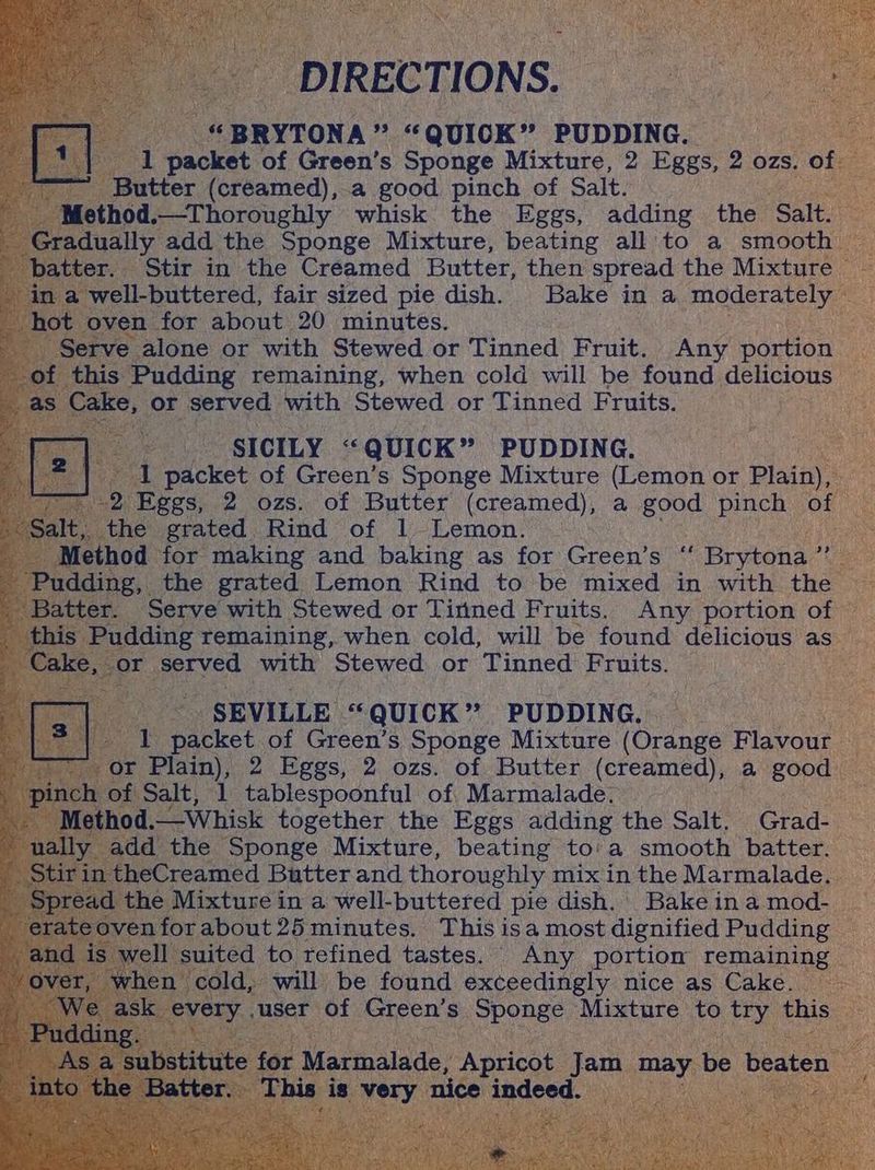 DIRECTIONS. “BRYTONA” “QUICK” PUDDING. 1| 1 packet of Green’s Sponge Mixture, 2 Eggs, 2 ozs. of ~ Butter (creamed),.a good pinch of Salt. -Method.—Thoroughly whisk the Eggs, adding the Salt. Gradually add the Sponge Mixture, beating all to a smooth batter. Stir in the Creamed Butter, then spread the Mixture - in a well-buttered, fair sized pie dish. Bake in a moderately hot oven for about 20 minutes. Serve alone or with Stewed or Tinned Fruit. Any portion of this Pudding remaining, when cold will be found delicious _ as Cake, or served with Stewed or Tinned Fruits. ‘ SICILY “QUICK” PUDDING. ‘ I packet of Green’s Sponge Mixture (Lemon or Plain), 7. 2 Eggs, 2 ozs. of Butter (creamed), a good pinch of “Salt, the grated Rind of 1 Lemon. _ Method for making and baking as for Green’s ‘‘ Brytona ”’ Pudding, the grated Lemon Rind to be mixed in with the ' Batter. Serve with Stewed or Tinned Fruits. Any portion of _ this Pudding remaining, when cold, will be found delicious as Cake, or served with Stewed or Tinned Fruits. SEVILLE “QUICK” PUDDING. rs] 1 packet of Green’s Sponge Mixture (Orange Flavour i or Plain), 2 Eggs, 2 ozs. of Butter (creamed), a good . pinch of Salt, 1 tablespoonful of Marmalade. Method.——Whisk together the Eggs adding the Salt. Grad- - ually add the Sponge Mixture, beating to'a smooth batter. Stirin theCreamed Butter and thoroughly mix in the Marmalade. Spread the Mixture in a well-buttered pie dish. Bake in a mod- _ erateovenforabout25 minutes. This isa most dignified Pudding -and is well suited to refined tastes. Any portion remaining over, when cold, will be found exceedingly nice as Cake. : ‘We ask every .user Of Green’s Sponge Mixture to try this Pudding. _ As a substitute for Marmalade, Apricot Jam may be beaten @ into the Batter. This: is very nice indeed.