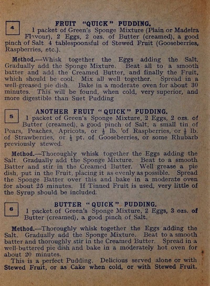_ 1 packet of Green’s Sponge Mixture (Plain or Mac ' Flavour), 2 Eggs, 2 ozs. of Butter (creamed), a { “pinch of Salt 4 tablespoonsful of Stewed. Fruit: Atspoes TT. Raspberries, £tC:): | ee | ‘Method. —Whisk together the. Fees: ase the. ‘Salty tadually add the Sponge Mixture. Beat all to a sm he batter and add the Creamed Butter, and finally the cs which ‘should be cool. Mix all well. together. Spread in a _well-greased pie dish. Bake in a moderate oven for abou a minutes. This will be found, when cold, very superiol more digestible. than Suet Pudding Sie Cee a sme “ANOTHER FRUIT “ Quick” - PUDDING. fa 1 packet of Green’s Sponge Mixture, 2 Pee 2 ozs. ° Butter (creamed), a good pinch of Salt, a small tin o Pears, Peaches, Apricots, or } lb. ‘of Raspberries, or 4 lb. of Strawberries, or 4 pt. of Gooseberries, or some Rh previously stewed. bas , Method. —Thoroughly whisk together the aus adding + ‘Salt. Gradually add the Sponge Mixture. Beat to a Batter and stir in the Creamed Butter. Well grease a — (Spread dish, put in the Fruit, placing it as evenly as possible. — the Sponge Batter over this and bake in a moderate 1 for about 25 minutes. If Tinned Fruit is used, ree atl Q the Sean sbould be included. . + ~~ BUTTER “QUICK”. PUDDING. [=] d packet of Green’s Sponge Mixture, 2 Eas, 3 zs - Butter (creamed), a good pinch. of. Salt. ail me ‘Method. —Thoroughly whisk together the Hees? aad Salt. Gradually. add the Sponge Mixture. Beat to. batter and thoroughly stir in the Creamed Butter, Sp d i rately ho