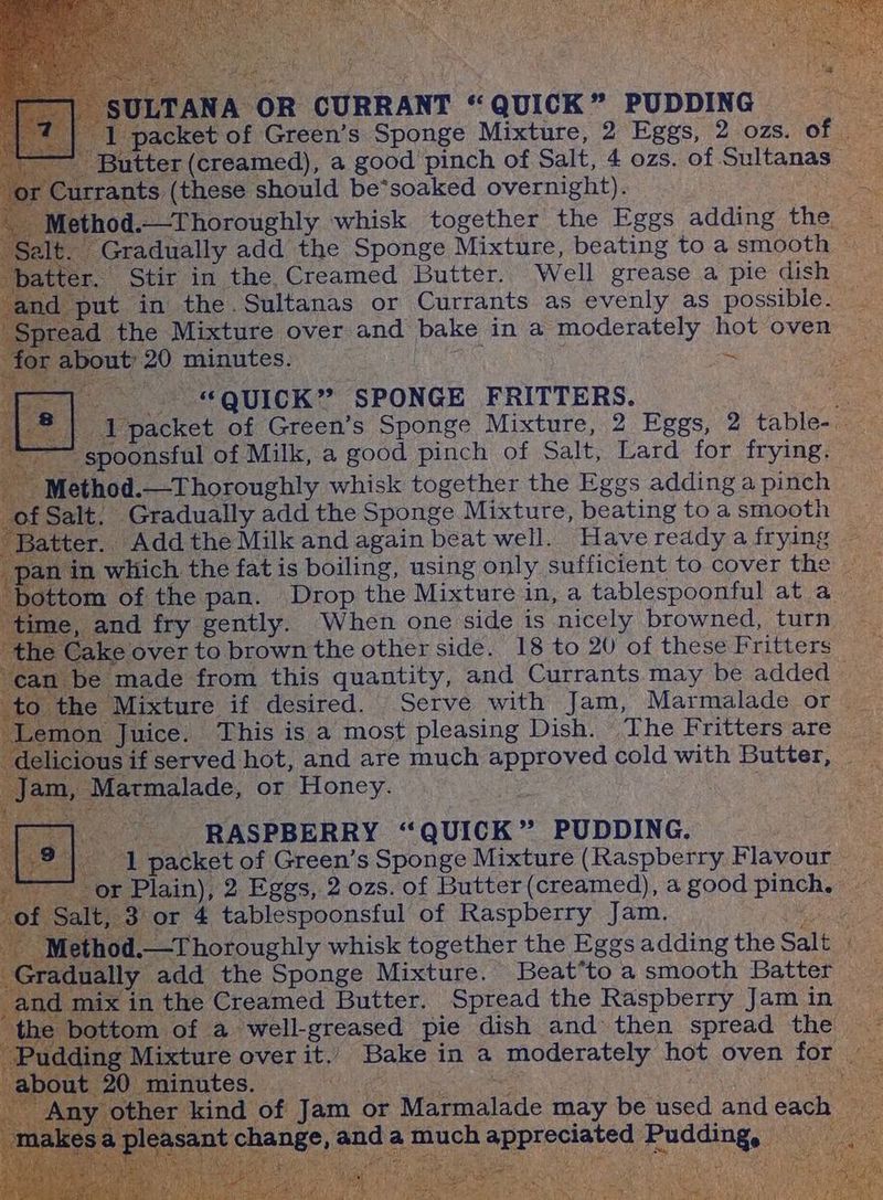 OR CURRANT “« : QUICK “s PUDDING x . pac et of Green’s Sponge Mixture, 2 Eggs, 2. ozs. of = ter (creamed), a good pinch of Salt, 4 ozs. of Rtas 7 Surrants (these should be*soaked overnight). -—Thoroughly whisk together the Eggs adding he Gradually add the Sponge Mixture, beating toa smooth — D Stir in the. Creamed Butter. Well grease a pie dish | and ‘put in the Sultanas or Currants as evenly as possibie. the Mixture over and bake in a moderately hot oven: u 20 minutes. pee Ne Nese Ey am tf QUICK” SPONGE FRITTERS. ees acket of Green’s Sponge Mixture, 2 Eggs, 2 table- poonsful of Milk, a good pinch of Salt, Lard for frying. - thod.—Thoroughly whisk together the Eggs adding a pinch — > Gradually add the Sponge Mixture, beating toa smooth — Batter _ Add the Milk and again beat well. Have readya frying — a which. the fat is boiling, using only, sufficient to cover the — tom of the pan. Drop the Mixture in, a tablespoonful at a and fry gently. When one side is nicely browned, turn le Cake over to brown the other side. 18 to 20 of these Fritters — S be made from this quantity, and Currants may be added © e Mixture if desired. Serve with Jam, Marmalade or n Juice. This is a most pleasing Dish. The Fritters are us if. served hot, and are much approved cold with Butter, “RASPBERRY « QUICK - PUDDING. ; te ‘1 packet of Green’s Sponge Mixture (Raspberry F sour My Plain), 2 Eggs, 2 ozs. of Butter (creamed), a good ee 3 or 4 tablespoonsful of Raspberry Jam. \d.—T horoughly whisk together the Eggs adding the Salt y add the Sponge Mixture. Beat*to a smooth Batter he Creamed Butter. Spread the Raspberry Jam in a -well-greased_ pie dish and’ then spread the che a