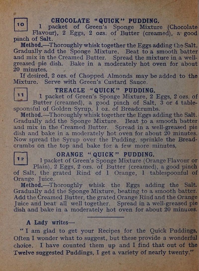 2 pes CHOCOLATE : cquick- re 1G . 1 packet of Green’s Sponge — “Mixtu ¢ Flavour), 2 Eggs, 2 ozs. ot Butter ‘(creamex _ Method.—Thoroughly whisk togethes the Eggs adding the Salt. Gradually add the Sponge Mixture. ‘Beat toa smooth b | and mix in the Creamed Butter. Spread the mixture in a Tf desired, 2 ozs. of Chopped Almonds may be aaaed ‘to tk : Mixture. Serve with Green’s Custard Sauce. _ ae TREACLE “QUICK” PUDDING. oe t 1 packet of Green’s Sponge Mixture, 2 Eggs, 2 ozs. of cate Butter (creamed), a good pinch of Salt, 3 or 4 t bl ; -spoonsful of Golden Syrup, 1 oz. of Breadcrumbs. = Method.—Thoroughly whisk together the Eggs adding the a Gradually add the Sponge Mixture. Beat to a smooth batt and mix in the Creamed Butter. Spread in a well-greased dish and bake in a moderately hot oven for about 20 minute Now spread the Syrup over the Pudding, sprinkle the . [+2 | ORANGE “ QUICK” PUDDING. pee 12 1 packet of Green’s Sponge Mixture (Orange Fla vou Plain), 2 Eggs, 2 ozs. of Butter (creamed), a goo ri of Salt, the grated Rind of 1 Orange, Orange Juice. , Method.—Thoroughly whisk the Eges cnanel the Gradually add the Sponge Mixture, beating to a smooth Add the Creamed Butter, the grated Orange Rind and the Juice and beat all well together. Spread in a well-grea dish and bake in a moderately hot oven for about 20 A Lady writes— si no Ti am glad to get your Recipes for the oe Shee choice. I have counted them up and fe i ewelve re suggested aS ana St I set 2 a variety