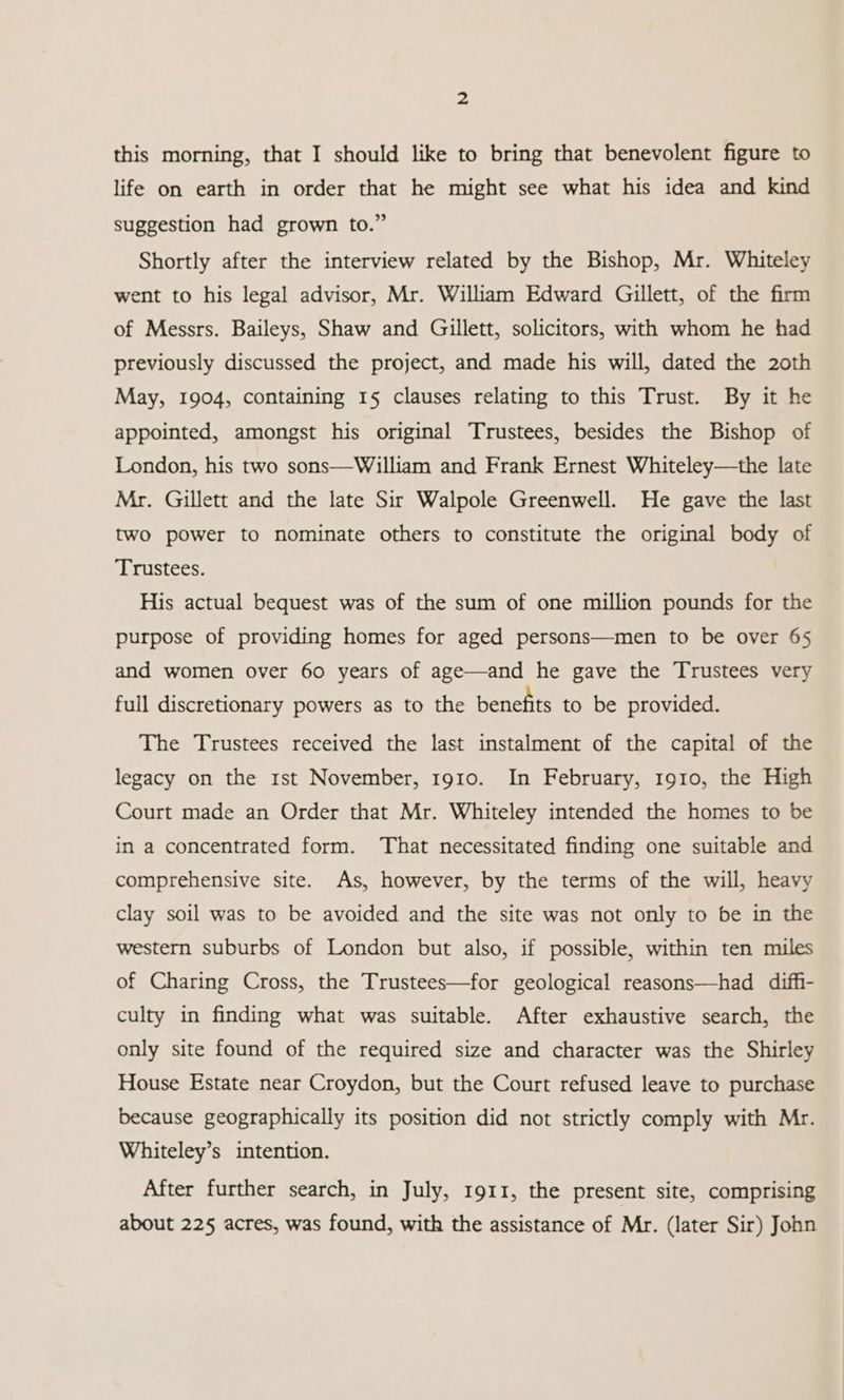 this morning, that I should like to bring that benevolent figure to life on earth in order that he might see what his idea and kind suggestion had grown to.” Shortly after the interview related by the Bishop, Mr. Whiteley went to his legal advisor, Mr. William Edward Gillett, of the firm of Messrs. Baileys, Shaw and Gillett, solicitors, with whom he had previously discussed the project, and made his will, dated the 2oth May, 1904, containing 15 clauses relating to this Trust. By it he appointed, amongst his original Trustees, besides the Bishop of London, his two sons—William and Frank Ernest Whiteley—the late Mr. Gillett and the late Sir Walpole Greenwell. He gave the last two power to nominate others to constitute the original body of Trustees. His actual bequest was of the sum of one million pounds for the purpose of providing homes for aged persons—men to be over 65 and women over 60 years of age—and he gave the Trustees very full discretionary powers as to the benefits to be provided. The Trustees received the last instalment of the capital of the legacy on the rst November, 1910. In February, 1910, the High Court made an Order that Mr. Whiteley intended the homes to be in a concentrated form. That necessitated finding one suitable and comprehensive site. As, however, by the terms of the will, heavy clay soil was to be avoided and the site was not only to be in the western suburbs of London but also, if possible, within ten miles of Charing Cross, the Trustees—for geological reasons—had diffi- culty in finding what was suitable. After exhaustive search, the only site found of the required size and character was the Shirley House Estate near Croydon, but the Court refused leave to purchase because geographically its position did not strictly comply with Mr. Whiteley’s intention. After further search, in July, 1911, the present site, comprising about 225 acres, was found, with the assistance of Mr. (later Sir) John