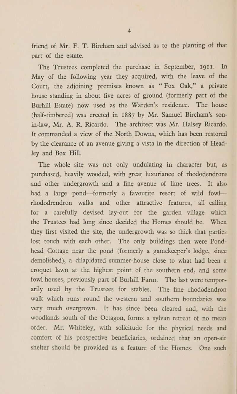 friend of Mr. F. T. Bircham and advised as to the planting of that part of the estate. The Trustees completed the purchase in September, 1911. In May of the following year they acquired, with the leave of the Court, the adjoining premises known as “ Fox Oak,” a private house standing in about five acres of ground (formerly part of the Burhill Estate) now used as the Warden’s residence. The house (half-timbered) was erected in 1887 by Mr. Samuel Bircham’s son- in-law, Mr. A. R. Ricardo. The architect was Mr. Halsey Ricardo. It commanded a view of the North Downs, which has been restored by the clearance of an avenue giving a vista in the direction of Head- ley and Box Hill. The whole site was not only undulating in character but, as purchased, heavily wooded, with great luxuriance of rhododendrons and other undergrowth and a fine avenue of lime trees. It also had a large pond—formerly a favourite resort of wild fowl— rhododrendron walks and other attractive features, all calling for a carefully devised lay-out for the garden village which the Trustees had long since decided the Homes should be. When they first visited the site, the undergrowth was so thick that parties lost touch with each other. The only buildings then were Pond- head Cottage near the pond (formerly a gamekeeper’s lodge, since demolished), a dilapidated summer-house close to what had been a croquet lawn at the highest point of the southern end, and some fowl houses, previously part of Burhill Farm. The last were tempor- arily used by the Trustees for stables. The fine rhododendron walk which runs round the western and southern boundaries was very much overgrown. It has since been cleared and, with the woodlands south of the Octagon, forms a sylvan retreat of no mean order. Mr. Whiteley, with solicitude for the physical needs and comfort of his prospective beneficiaries, ordained that an open-air shelter should be provided as a feature of the Homes. One such