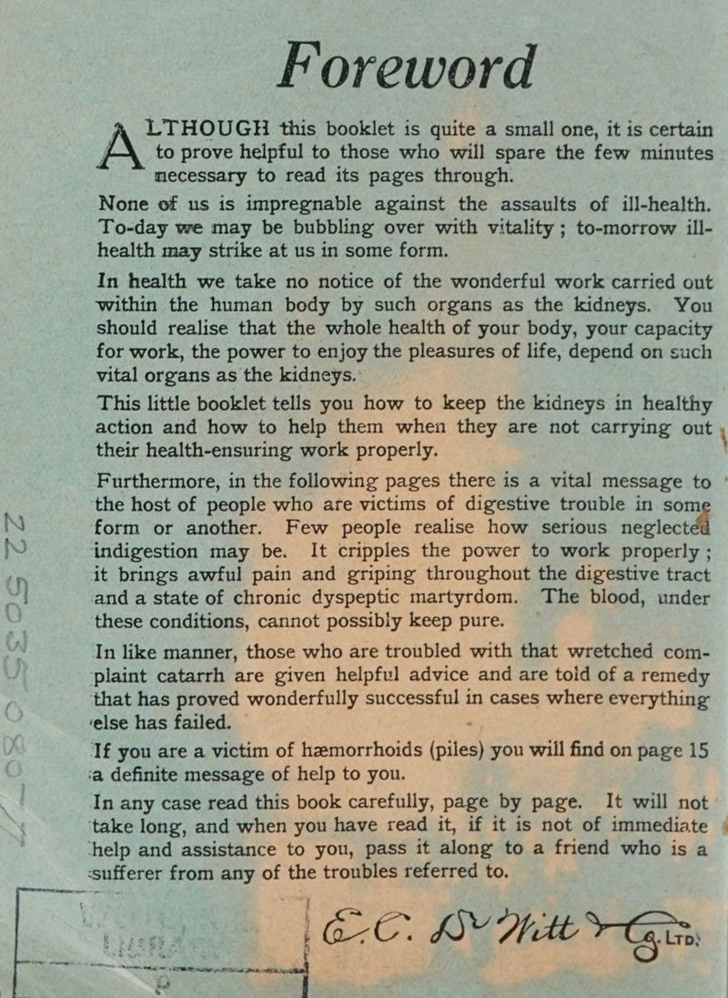 Foreword LTHOUGH this booklet is quite a small one, it is certain mecessary to read its pages through. None of us is impregnable against the assaults of ill-health. To-day we may be bubbling over with vitality ; to-morrow ill- health may strike at us in some form. In health we take no notice of the wonderful work carried out within the human body by such organs as the kidneys. You should realise that the whole health of your body, your capacity for work, the power to enjoy the pleasures of life, depend on such vital organs as the kidneys.: This little booklet tells you how to keep the kidneys in healthy action and how to help them when they are not carrying out their health-ensuring work properly. \ ‘the host of people who are victims of digestive trouble in som form or another. Few people realise how serious neglect indigestion may be. It cripples the power to work properly ; it brings awful pain and griping throughout the digestive tract and a state of chronic dyspeptic martyrdom. The blood, under these conditions, cannot possibly keep pure. In like manner, those who are troubled with that wretched com- ‘plaint catarrh are given helpful advice and are told of a remedy that has proved wonderfully successful in cases where everything ‘else has failed. : If you are a victim of hemorrhoids (piles) you will find on page 15 ‘a definite message of help to you. In any case read this book carefully, page by page. It will not ‘take long, and when you have read it, if it is not of immediate help and assistance to you, pass it along to a friend who is a ‘sufferer from any of the troubles referred to. Sei art 3 tn f2o3 ¥ Ge. LY Mitt Gis if .