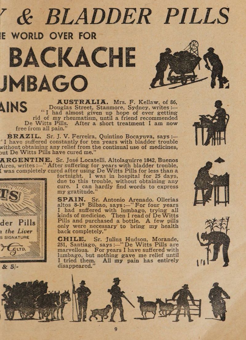’ &amp; BLADDER PILLS IE WORLD OVER FOR BACKACHE JMBAGO AIN S AUSTRALIA. Mrs. F. Kellaw, of 86, Douglas Street, Stanmore, Sydney, writes :— “TI had almost given up hope of ever getting rid of my rheumatism, until a friend recommended De Witts Pills. After a short treatment I am now free from all pain,” BRAZIL. Sr. J. V. Ferreira, Quintino Bocayuva, says :— “J have suffered constantly for ten years with bladder trouble without obtaining any relief from the continual use of medicines, out De Witts Pills have cured me.” ARGENTINE, Sr. José Locatelli, Altolaguirre 1842, Buenos Aires, writes :— After suffering for years with bladder trouble, | was completely cured after using De Witts Pills for less thana fortnight. I was in hospital for 25 days, due to this trouble, without obtaining any cure. I can hardly find words to express my gratitude.” SPAIN. Sr. Antonio Arenado, Ollerias altos 8-19 Bilbao, says:—‘‘For four years My Uj Hs SASSO SIE I find antiredwith leiubapo, trying all SWS kinds of medicine. Then I read of De Witts der Pi lls S Pills and purchased a bottle. A few pills a? \ gris. bsciee ie pai to brine my health 1 the Liver ack completely.” X S SIGNATURE < pies Sr. Julius Res eon’, , Santiago, says:—‘‘De Witts Pills are ? Giro. Wj marvellous. For years I have sutfered with nn QAosss WN lumbago, but nothing gave me relief until I tried them. All my pain has entirely &amp; 5/- disappeared.”