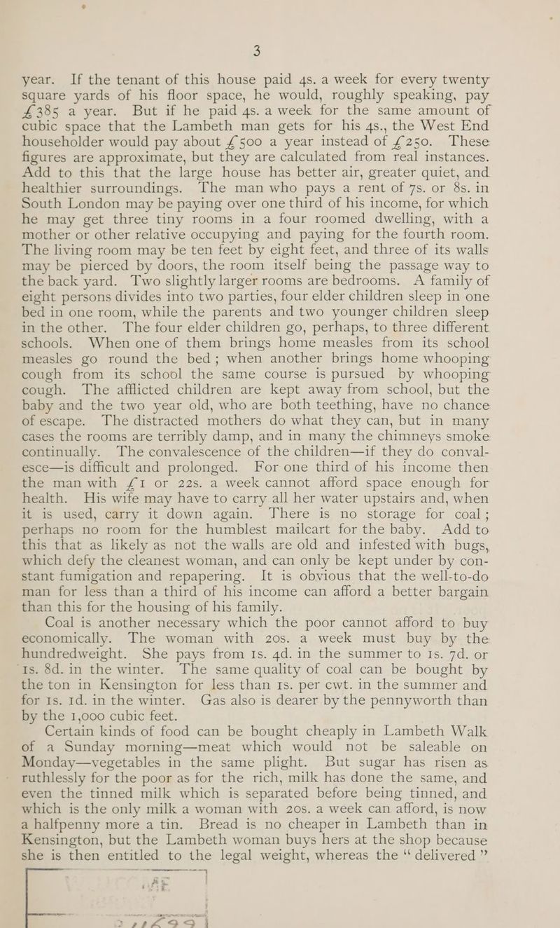year. If the tenant of this house paid 4s. a week for every twenty square yards of his floor space, he would, roughly speaking, pay £385 a year. But if he paid 4s. a week for the same amount of cubic space that the Lambeth man gets for his 4s., the West End householder would pay about £500 a year instead of £250. These figures are approximate, but they are calculated from real instances. Add to this that the large house has better air, greater quiet, and healthier surroundings. The man who pays a rent of 7s. or 8s. in South London may be paying over one third of his income, for which he may get three tiny rooms in a four roomed dwelling, with a mother or other relative occupying and paying for the fourth room. The living room may be ten feet by eight feet, and three of its walls may be pierced by doors, the room itself being the passage way to the back yard. Two slightly larger rooms are bedrooms. A family of eight persons divides into two parties, four elder children sleep in one bed in one room, while the parents and two younger children sleep in the other. The four elder children go, perhaps, to three different schools. When one of them brings home measles from its school measles go round the bed; when another brings home whooping cough from its school the same course is pursued by whooping cough. The afflicted children are kept away from school, but the baby and the two year old, who are both teething, have no chance of escape. The distracted mothers do what they can, but in many cases the rooms are terribly damp, and in many the chimneys smoke continually. The convalescence of the children—if they do conval- esce—is difficult and prolonged. For one third of his income then the man with £1 or 22s. a week cannot afford space enough for health. His wife may have to carry all her water upstairs and, when it is used, carry it down again. There is no storage for coal; perhaps no room for the humblest mailcart for the baby. Add to this that as likely as not the walls are old and infested with bugs, which defy the cleanest woman, and can only be kept under by con- stant fumigation and repapering. It is obvious that the well-to-do man for less than a third of his income can afford a better bargain than this for the housing of his family. Coal is another necessary which the poor cannot afford to buy economically. The woman with 20s. a week must buy by the hundredweight. She pays from Is. 4d. in the summer to Is. 7d. or Is. 8d.in the winter. The same quality of coal can be bought by the ton in Kensington for less than Is. per cwt. in the summer and for Is. 1d. in the winter. Gas also is dearer by the pennyworth than by the 1,000 cubic feet. Certain kinds of food can be bought cheaply in Lambeth Walk of a Sunday morning—meat which would not be saleable on Monday—vegetables in the same plight. But sugar has risen as ruthlessly for the poor as for the rich, milk has done the same, and even the tinned milk which is separated before being tinned, and which is the only milk a woman with 20s. a week can afford, is now a halfpenny more a tin. Bread is no cheaper in Lambeth than in Kensington, but the Lambeth woman buys hers at the shop because she is then entitled to the legal weight, whereas the ‘ delivered ” 2 Pog =e 5 C35 PE EE