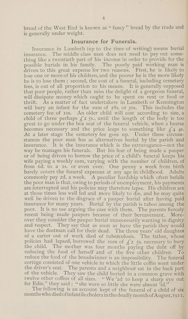 bread of the West End is known as “ fancy” bread by the trade and is generally under weight. Insurance for Funerals. Insurance in Lambeth (up to the time of writing) means burial insurance. The middle class man does not need to pay out some- thing like a twentieth part of his income in order to provide for the ~ possible burials in his family. The poorly paid working man is _ driven to this great expense for two reasons. First, he is likely to lose one or more of his children, and the poorer he is the more likely he is to lose them ; second, the cost of a funeral, including cemetery fees, is out of all proportion to his means. It is generally supposed that poor people, rather than miss the delight of a gorgeous funeral, will dissipate money which ought to be spent on rent or food or thrift. Asa matter of fact undertakers in Lambeth or Kennington will bury an infant for the sum of 28s. or 30s. This includes the cemetery fee of tos. An older child will cost according to size, a child of three perhaps £2 §s., until the length of the body is too great to go under the box seat of the funeral vehicle, when a hearse becomes necessary and the price leaps to something like £4 4s. At a later stage the cemetery fee goes up. Under these circum- stances the poor man has as alternatives burial by the parish and insurance. It is the insurance which is the extravagance—not the way he manages his funerals. But his fear of being made a pauper or of being driven to borrow the price of a child’s funeral keeps his ‘wife paying a weekly sum, varying with the number of children, of from 6d. to a Is. or even over. One penny a week from birth barely covers the funeral expenses at any age in childhood. Adults commonly pay 2d. a week. A peculiar hardship which often befalls the poor man is that, owing to periods of unemployment, his payments are interrupted and his policies may therefore lapse. His children are at those times less well fed and more likely to die, and he may quite well be driven to the disgrace of a pauper burial after having paid insurance for many years. Burial by the parish is taboo among the poor. It is no use arguing the case with them. The parents fiercely resent being made paupers because of their bereavement. More- over they consider the pauper burial unnecessarily wanting in dignity and respect. They say that as soon as have the parish they would. have the dustman call for their dead. The three years’ old daughter of a carter out of work died of tuberculosis. The father, whose policies had lapsed, borrowed the sum of £2 5s. necessary to bury the child. The mother was four months paying the debt off by reducing the food of herself and of the five other children. To reduce the food of the breadwinner is an impossibility. The funeral cortege consisted of one vehicle in which the little coffin went under the driver’s seat. The parents and a neighbour sat in the back part of the vehicle. They saw the child buried in a common grave with twelve other coffins of all sizes. ‘ We’ad to keep a sharp eye out for Edie,” they said; “she were so little she were almost ’id.” The following is an account kept of the funeral of a child of six months who died ofinfantile cholerain the deadly month of August, 1911.
