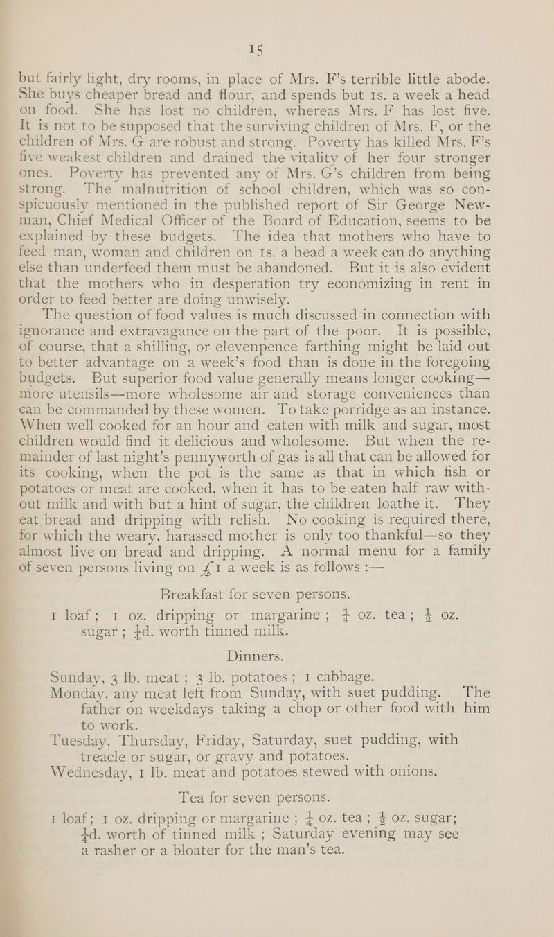 but fairly light, dry rooms, in place of Mrs. F’s terrible little abode. She buys cheaper bread and flour, and spends but 1s. a week a head on food. She has lost no children, whereas Mrs. F has lost five. It is not to be supposed that the surviving children of Mrs. F, or the children of Mrs. G are robust and strong. Poverty has killed Mrs. F’s five weakest children and drained the vitality of her four stronger ones. Poverty has prevented any of Mrs. G’s children from being strong. The malnutrition of school children, which was so con- spicuously mentioned in the published report of Sir George New- man, Chief Medical Officer of the Board of Education, seems to be explained by these budgets. The idea that mothers who have to feed man, woman and children on ts. a head a week can do anything else than underfeed them must be abandoned. But it is also evident that the mothers who in desperation try economizing in rent in order to feed better are doing unwisely. The question of food values is much discussed in connection with ignorance and extravagance on the part of the poor. It is possible, of course, that a shilling, or elevenpence farthing might be laid out to better advantage on a week’s food than is done in the foregoing budgets. But superior food value generally means longer cooking— more utensils—more wholesome air and storage conveniences than can be commanded by these women. To take porridge as an instance. When well cooked for an hour and eaten with milk and sugar, most children would find it delicious and wholesome. But when the re- mainder of last night’s pennyworth of gas is all that can be allowed for its cooking, when the pot is the same as that in which fish or potatoes or meat are cooked, when it has to be eaten half raw with- out milk and with but a hint of sugar, the children loathe it. They eat bread and dripping with relish. No cooking is required there, for which the weary, harassed mother is only too thankful—so they almost live on bread and dripping. A normal menu for a family of seven persons living on £1 a week is as follows :— Breakfast for seven persons. Pitot; ¥ oz. dripping or margarine; 7¢ oz.-tea;'% Oz. sugar ; +d. worth tinned milk. Dinners. Sunday, 3 lb. meat ; 3 lb. potatoes; 1 cabbage. Monday, any meat left from Sunday, with suet pudding. The father on weekdays taking a chop or other food with him to work. Tuesday, Thursday, Friday, Saturday, suet pudding, with treacle or sugar, or gravy and potatoes. Wednesday, 1 Ib. meat and potatoes stewed with onions. Tea for seven persons. 1 loaf; 1 oz. dripping or margarine ; 4 oz. tea; % OZ. sugar; 4d. worth of tinned milk ; Saturday evening may see a rasher or a bloater for the man’s tea.
