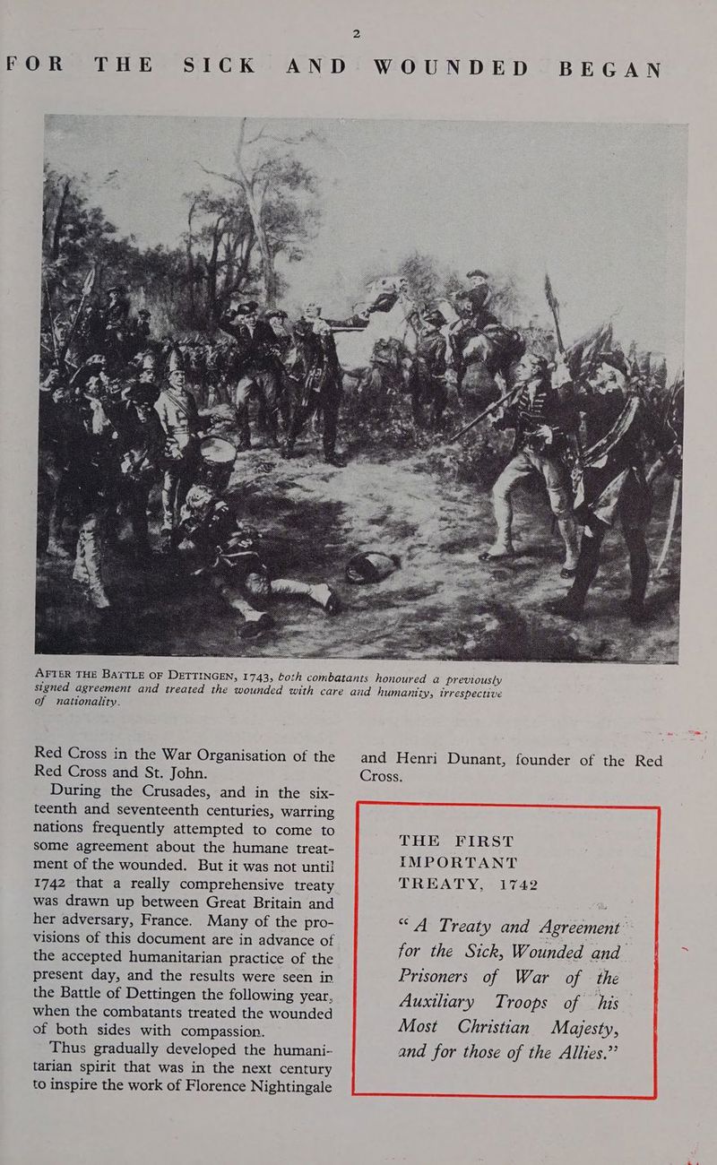 AFTER THE BATTLE OF DETTINGEN, 1743, of nationality. Red Cross in the War Organisation of the Red Cross and St. John. During the Crusades, and in the six- teenth and seventeenth centuries, warring nations frequently attempted to come to some agreement about the humane treat- ment of the wounded. But it was not until 1742 that a really comprehensive treaty was drawn up between Great Britain and her adversary, France. Many of the pro- visions of this document are in advance of the accepted humanitarian practice of the present day, and the results were seen in the Battle of Dettingen the following year. when the combatants treated the wounded of both sides with compassion. Thus gradually developed the humani- tarian spirit that was in the next century to inspire the work of Florence Nightingale and Henri Dunant, founder of the Red Cross. THE FIRST IMPORTANT TREATY, 1742 “A Treaty and Agreement” Most Christian Majesty, and for those of the Allies.”