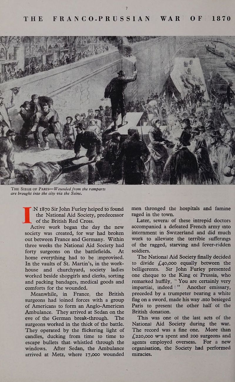 THE eB: ‘N 1870 Sir John Furley helped to found the National Aid Society, predecessor of the British Red Cross. Active work began the day the new society was created, for war had broken out between France and Germany. Within three weeks the National Aid Society had forty surgeons on the battlefields. At home everything had to be :mprovised. In the vaults of St. Martin’s, in the work- house and churchyard, society ladies worked beside shopgirls and clerks, sorting and packing bandages, medical goods and comforts for the wounded. Meanwhile, in France, the British surgeons had joined forces with a group of Americans to form an Anglo-American Ambulance. They arrived at Sedan on the eve of the German break-through. The surgeons worked in the thick of the battle. They operated by the flickering light of candles, ducking from time to time to escape bullets that whistled through the windows. After Sedan, the Ambulance arrived at Metz, where 17,000 wounded WAR OF 1870 men thronged the hospitals and famine raged in the town. Later, severai of these intrepid doctors accompanied a defeated French army into internment in Switzerland and did much work to alleviate the terrible sufferings of the ragged, starving and fever-ridden soldiers. The National Aid Society finally decided to divide £40,000 equally between the belligerents. Sir John Furley presented one cheque to the King ot Prussia, who remarked huffily, ‘‘ You are certainly very impartial, indeed!” Another emissary, preceded by a trumpeter bearing a white flag on a sword, made his way into besieged Paris to present the other half of the British donation. This was one of the last acts of the National Aid Society during the war. The record was a fine one. More than £220,000 ws spent and 200 surgeons and agents employed overseas. For a new organisation, the Society had performed miracles.