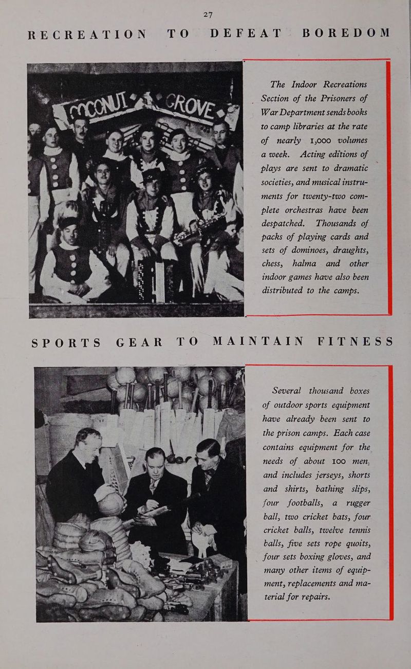 ay SPORTS GEAR TO MAIN The Indoor Recreations Section of the Prisoners of War Department sends books to camp libraries at the rate of nearly 1,000 volumes aweek. Acting editions of plays are sent to dramatic societies, and musical instru- ments for twenty-two com- plete orchestras have been despatched. Thousands of packs of playing cards and sets of dominoes, draughts, chess, halma and other indoor games have also been distributed to the camps. TAIN FITNE Several thousand boxes of outdoor sports equipment have already been sent to the prison camps. Each case contains equipment for the needs of about 100 men, and includes jerseys, shorts and shirts, bathing slips, four footballs, a _ rugger ball, two cricket bats, four cricket balls, twelve tennis balls, five sets rope quoits, four sets boxing gloves, and many other items of equip- ment, replacements and ma- terial for repairs. SS
