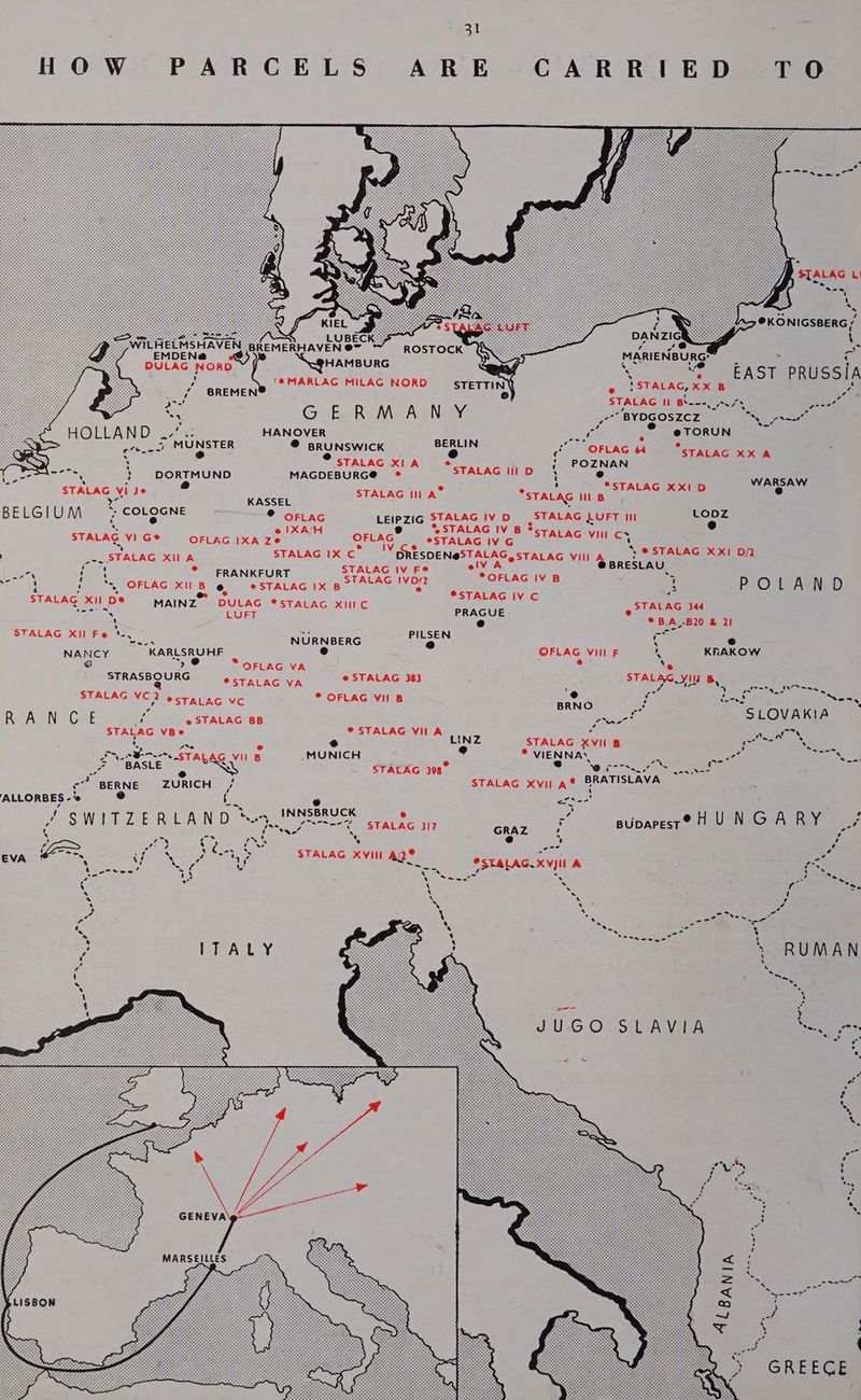 STALAG L s @KONIGSBERG / fs LUBEC wes \ wi Hae een do REMERHAVEN @~ ROSTOCK KY : o BULA Word pect ra x — “2 EAST PRUSSIA , 2 SREMEN@) Coan” CE AGpH ORD esTeqriny o !STALAG, XX B a Ul eo ca oa STALAG Il Bi---. nus aie a: af a 2s GUS ReM ACNE aa ‘BYDGOSZCZ a ae HOLLAND . HANOVER ore % ee , @TORUN &amp; r ) PIE ae ° Arie ‘minsrer Bae e i OFLAG 64 STALAG XX A Ren , STALAG XI A *'STALAG | ¢ POZNAN Lee a } DORTMUND MAGDEBURG@® ® Des e a STALAG vide. —* STALAG Il A® *STAL, PTA Cee er ae Cron WEA STALAG III B BELGIU AAR 7 CCLOGNE ® oFLAG LEIPZIG STALAG IVD |STALAG LUFT III ee ‘. IXA/H ® STALAG IV B $ STALAG VIG® = OFLAG IXA Ze OFLAG eStALAG vc) STALAG vil Se | _-. STALAG XI A STALAG IX Cc” GRESDENSSTALAG,STALAG vil Wile IER : He ae ° FRANKFURT SUE AGYEE © See ivan = aay, ped OFLAGIXIN Bek SeSTALAG 1X Boone gr SoS re we POLAND ’ . ea vs STALAG Xi De® MAINZ DULAG *STALAG xIIIC STALAG 344 “te LUFT PRAGUE e ne SS e A,-B20 &amp; 21 T Ys tae — STALAG Xl Fe * oe NORNOCRE PILSEN c ~ NANCY KARLSRUHF e OFLAG Vill F % KRAKOW 2 BU * OFLAG VA bs a ‘e STRASBOURG esrAC Acta @ STALAG 383 ALG YIU B, ea @ - ? e led -* . te STALAG VC 2 ectatac vc © OFLAG VII B CRNG maa Lod Nes, - pee SLOVAKIA RGADN Gre i e STALAG BB ae wee STALAG VBe ° AG VILA ears ae e LINZ STALAG XVII B penta es ee aa shone STALAG wu 5 _MUNICH Mee, * VIENNA. - as oe St aasihe ele Gy BRATISLAVA. ee BERNE ZURICH : STALAG Xvi A® &amp; ee e e efs-- &amp; INNSBRUCK e ae , ’ jee W ! T IL E R L A N cn me ‘ Sn say t aa ee STALAG 317 GRAZ iS BUDAPEST ® H U N G A R y a é ie =y ¢ re Bee S e 2b Z e-== ated AS e = ma EVA ‘ ete Meety STAEAG AVITAL @STALAG.XVJIL A 7 Secs ae Ry : AES eae S Bo. a o X x << fan “>. . iy . ! 4 ‘ ok ote m4 \ oe ae / a ee st *. 8 Ss see H ; ~ RUMAN é H we a { Say ny sf a .} 1 ; shat ; t JUGO SLAVIA So a ina . os *e, Pre F Ws Mg oe ria , SS ! Z ¢ ¢ ¥ ries Se ss * e : Se ; MARSEILLES : S SS a oo Nis oT g Sane LISBON 5 9 es ¢ c {
