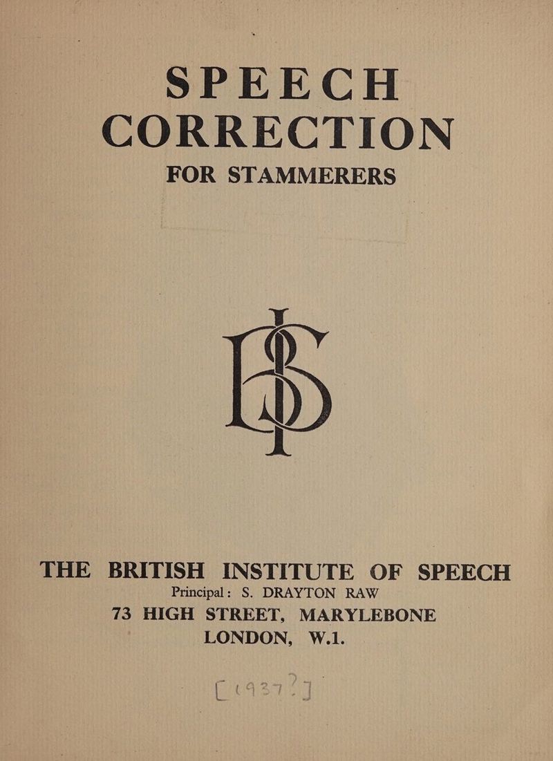 SPEECH CORRECTION FOR STAMMERERS D THE BRITISH INSTITUTE OF SPEECH Principal: S. DRAYTON RAW 73: HIGH STREET, MARYLEBONE LONDON, W.1. pe - a Py ft *> wey : ! te “ ; pire