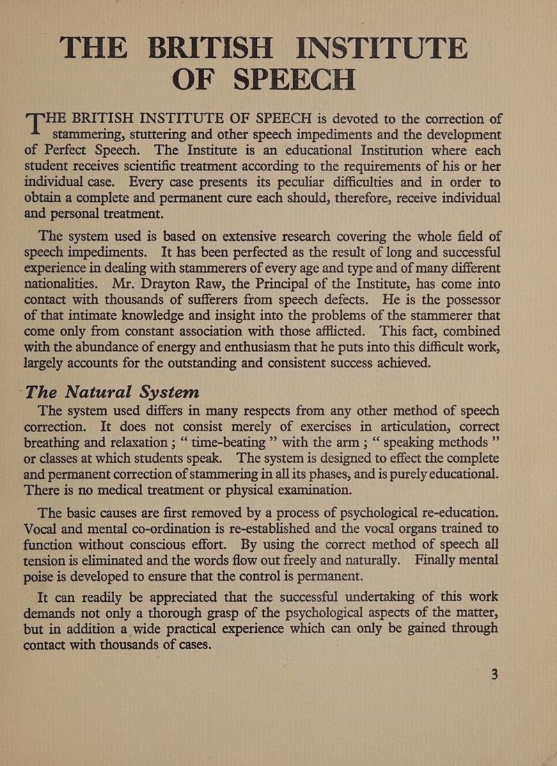 THE BRITISH INSTITUTE OF SPEECH HE BRITISH INSTITUTE OF SPEECH is devoted to the correction of stammering, stuttering and other speech impediments and the development of Perfect Speech. The Institute is an educational Institution where each student receives scientific treatment according to the requirements of his or her individual case. Every case presents its peculiar difficulties and in order to obtain a complete and permanent cure each should, therefore, receive individual _ and personal treatment. The system used is based on extensive research covering the whole field of speech impediments. It has been perfected as the result of long and successful experience in dealing with stammerers of every age and type and of many different nationalities. Mr. Drayton Raw, the Principal of the Institute, has come into contact with thousands of sufferers from speech defects. He is the possessor of that intimate knowledge and insight into the problems of the stammerer that come only from constant association with those afflicted. This fact, combined with the abundance of energy and enthusiasm that he puts into this difficult work, largely accounts for the outstanding and consistent success achieved. ‘The Natural System The system used differs in many respects from any other method of speech correction. It does not consist merely of exercises in articulation, correct breathing and relaxation ; “‘ time-beating ’”’ with the arm ; “‘ speaking methods ”’ or classes at which students speak. The system is designed to effect the complete and permanent correction of stammering in all its phases, and is purely educational. There is no medical treatment or physical examination. The basic causes are first removed by a process of psychological re-education. Vocal and mental co-ordination is re-established and the vocal organs trained to function without conscious effort. By using the correct method of speech all tension is eliminated and the words flow out freely and naturally. Finally mental poise is developed to ensure that the control is permanent. It can readily be appreciated that the successful undertaking of this work demands not only a thorough grasp of the psychological aspects of the matter, but in addition a wide practical experience which can only be gained through contact with thousands of cases.