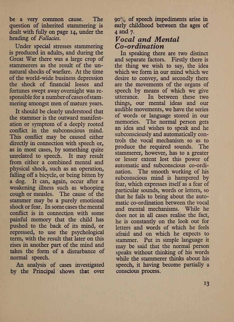 be a very common cause. The question of inherited stammering is dealt with fully on page 14, under the heading of Fallacies. - Under special stresses stammering is produced in adults, and during the Great War there was a large crop of stammerers as the result of the un- natural shocks of warfare. At the time of the world-wide business depression the shock of financial losses and fortunes swept away overnight was re- sponsible for a number of cases ofstam- mering amongst men of mature years. It should be clearly understood that the stammer is the outward manifest- ation or symptom of a deeply rooted conflict in the subconscious mind. This conflict may be caused either directly in connection with speech or, as in most cases, by something quite unrelated to speech. It may result from either a combined mental and physical shock, such as an operation, falling off a bicycle, or being bitten by a dog. It can, again, occur after a weakening illness such as whooping cough or measles. The cause of the stammer may be a purely emotional shock or fear. In some cases the mental conflict is in connection with some painful memory that the child has pushed to the back of its mind, or repressed, to use the psychological term, with the result that later on this rises in another part of the mind and takes the form of a disturbance of normal speech. An analysis of cases investigated by the Principal shows that over 90% of speech impediments arise in early childhood between the ages of 4 and 7, Vocal and Mental Co-ordination In speaking there are two distinct and separate factors. Firstly there is the thing we wish to say, the idea which we form in our mind which we desire to convey, and secondly there are the movements of the organs of speech by means of which we give utterance. In between these two things, our mental ideas and our audible movements, we have the series of words or language stored in our memories. The normal person gets an idea and wishes to speak and he subconsciously and automatically con- trols the vocal mechanism so as to produce the required sounds. The stammerer, however, has to a greater or lesser extent lost this power of automatic and subconscious co-ordi- nation. The smooth working of his subconscious mind is hampered by fear, which expresses itself as a fear of particular sounds, words or letters, so that he fails to bring about the auto- matic co-ordination between the vocal and mental mechanisms. While he does not in all cases realise the fact, he is constantly on the look out for letters and words of which he feels afraid and on which he expects to stammer. Put in simple language it may be said that the normal person speaks without thinking of his words while the stammerer thinks about his speech, it having become partially a conscious process.