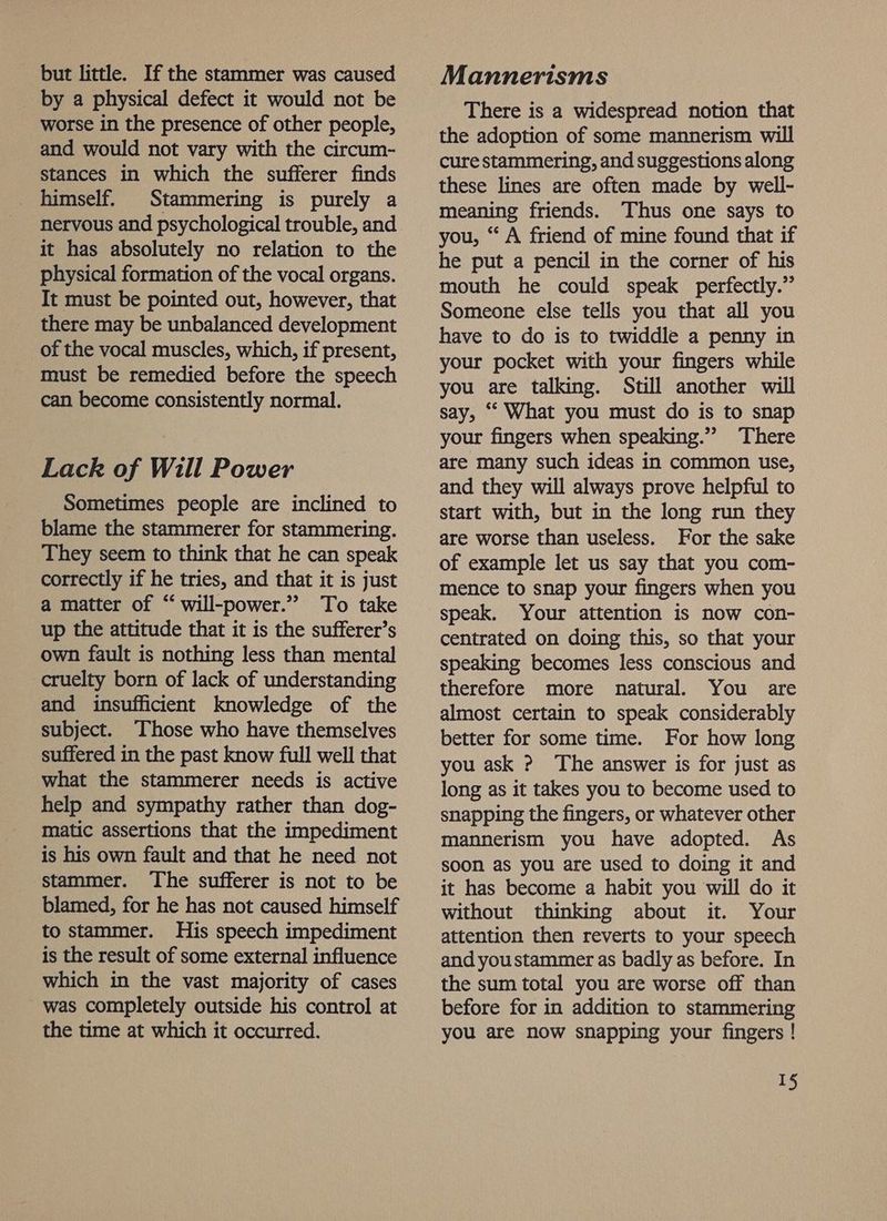 but little. If the stammer was caused by a physical defect it would not be worse in the presence of other people, and would not vary with the circum- stances in which the sufferer finds Stammering is purely a nervous and psychological trouble, and it has absolutely no relation to the physical formation of the vocal organs. It must be pointed out, however, that there may be unbalanced development of the vocal muscles, which, if present, must be remedied before the speech can become consistently normal. Lack of Will Power Sometimes people are inclined to blame the stammerer for stammering. They seem to think that he can speak correctly if he tries, and that it is just a matter of “ will-power.” To take up the attitude that it is the sufferer’s own fault is nothing less than mental cruelty born of lack of understanding and insufficient knowledge of the subject. Those who have themselves suffered in the past know full well that what the stammerer needs is active help and sympathy rather than dog- matic assertions that the impediment is his own fault and that he need not stammer. The sufferer is not to be blamed, for he has not caused himself to stammer. His speech impediment is the result of some external influence which in the vast majority of cases was completely outside his control at the time at which it occurred. Mannerisms There is a widespread notion that the adoption of some mannerism will cure stammering, and suggestions along these lines are often made by well- meaning friends. Thus one says to you, “ A friend of mine found that if he put a pencil in the corner of his mouth he could speak perfectly.” Someone else tells you that all you have to do is to twiddle a penny in your pocket with your fingers while you are talking. Still another will say, ‘“ What you must do is to snap your fingers when speaking.” There are many such ideas in common use, and they will always prove helpful to start with, but in the long run they are worse than useless. For the sake of example let us say that you com- mence to snap your fingers when you speak. Your attention is now con- centrated on doing this, so that your speaking becomes less conscious and therefore more natural. You are almost certain to speak considerably better for some time. For how long you ask ? The answer is for just as long as it takes you to become used to snapping the fingers, or whatever other mannerism you have adopted. As soon as you are used to doing it and it has become a habit you will do it without thinking about it. Your attention then reverts to your speech and youstammer as badly as before. In the sum total you are worse off than before for in addition to stammering you are now snapping your fingers !