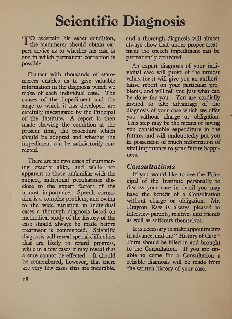 O ascertain his exact condition, the stammerer should obtain ex- pert advice as to whether his case is one in which permanent correction is possible. Contact with thousands of stam- merers enables us to give valuable information in the diagnosis which we make of each individual case. The causes of the impediment and the stage to which it has developed are carefully investigated by the Principal of the Institute. A report is then made showing the condition at the ‘present time, the procedure which should be adopted and whether the impediment can be satisfactorily cor- rected. There are no two cases of stammer- ing exactly alike, and while not apparent to those unfamiliar with the subject, individual peculiarities dis- close to the expert factors of the utmost importance. Speech correc- tion is a complex problem, and owing to the wide variation in individual cases a thorough diagnosis based on methodical study of the history of the case should always be made before treatment is commenced. Scientific diagnosis will reveal special difficulties that are likely to retard progress, while in a few cases it may reveal that a cure cannot be effected. It should be remembered, however, that there are very few cases that are incurable, 18 always show that under proper treat- ment the speech impediment can be permanently corrected. An expert diagnosis of your indi- vidual case will prove of the utmost value, for it will give you an authori- tative report on your particular pro- blems, and will tell you just what can be done for you. You are cordially invited to take advantage of the diagnosis of your case which we offer you without charge or obligation. This step may be the means of saving you considerable expenditure in the future, and will undoubtedly put you in possession of much information of vital importance to your future happi- ness. Consultations If you would like to see the Prin- cipal of the Institute personally to discuss your case in detail you may have the benefit of a Consultation without charge or obligation. Mr. Drayton Raw is always pleased to interview parents, relatives and friends as well as sufferers themselves. It is necessary to make appointments in advance, and the ‘‘ History of Case” Form should be filled in and brought to the Consultation. If you are un- able to come for a Consultation a reliable diagnosis will be made from the written history of your case.