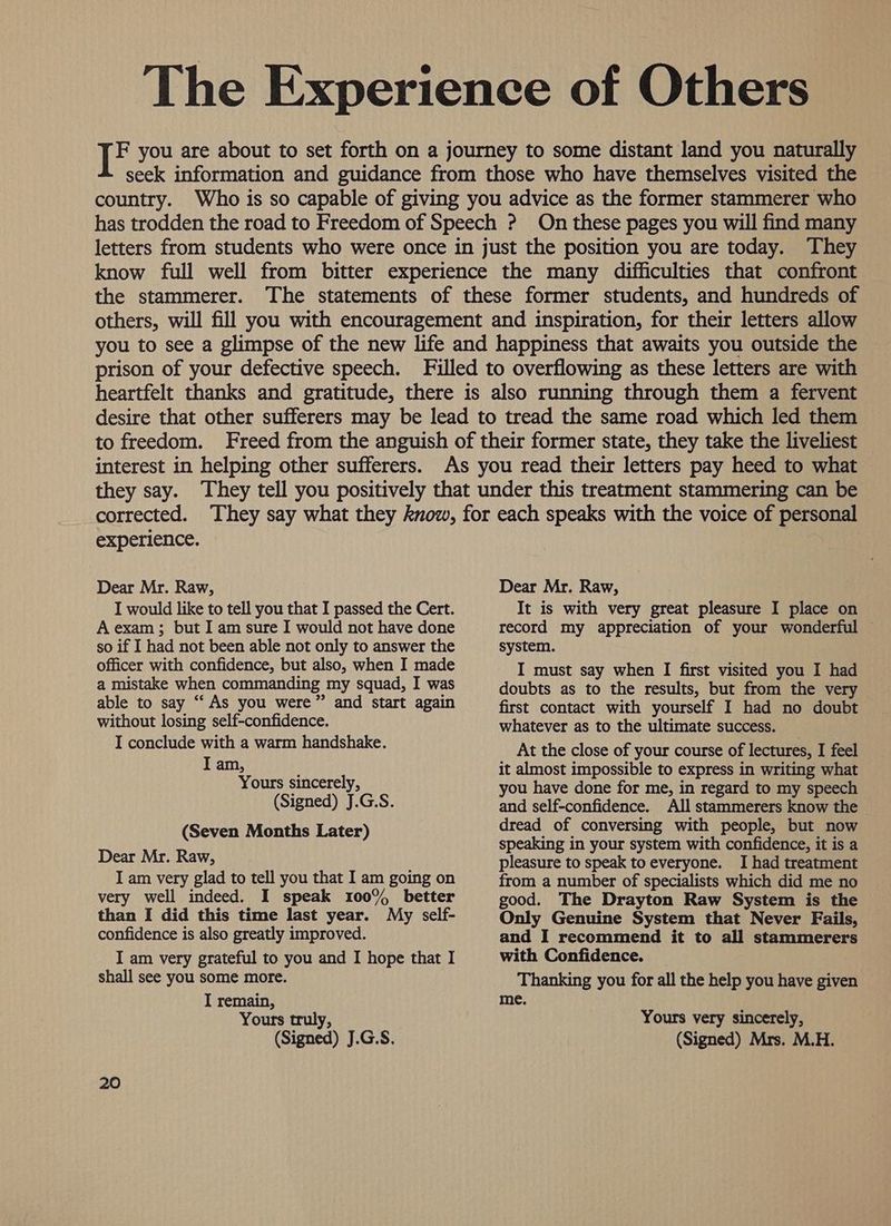 The Experience of Others if you are about to set forth on a journey to some distant land you naturally seek information and guidance from those who have themselves visited the country. Who is so capable of giving you advice as the former stammerer who has trodden the road to Freedom of Speech ? On these pages you will find many letters from students who were once in just the position you are today. They know full well from bitter experience the many difficulties that confront the stammerer. The statements of these former students, and hundreds of others, will fill you with encouragement and inspiration, for their letters allow you to see a glimpse of the new life and happiness that awaits you outside the prison of your defective speech. Filled to overflowing as these letters are with heartfelt thanks and gratitude, there is also running through them a fervent desire that other sufferers may be lead to tread the same road which led them to freedom. Freed from the anguish of their former state, they take the liveliest interest in helping other sufferers. they say. experience. Dear Mr. Raw, I would like to tell you that I passed the Cert. A exam; but I am sure I would not have done so if I had not been able not only to answer the officer with confidence, but also, when I made a mistake when commanding my squad, I was able to say “‘ As you were” and start again without losing self-confidence. I conclude with a warm handshake. I am, Yours sincerely, (Signed) J.G.S. (Seven Months Later) Dear Mr. Raw, I am very glad to tell you that I am going on very well indeed. I speak 100% better than I did this time last year. My self- confidence is also greatly improved. I am very grateful to you and I hope that I shall see you some more. I remain, Yours truly, ; (Signed) J.G.S. 20 Dear Mr. Raw, It is with very great pleasure I place on record my appreciation of your wonderful © system. I must say when I first visited you I had doubts as to the results, but from the very first contact with yourself I had no doubt whatever as to the ultimate success. At the close of your course of lectures, I feel it almost impossible to express in writing what you have done for me, in regard to my speech and self-confidence. All stammerers know the dread of conversing with people, but now speaking in your system with confidence, it is a pleasure to speak to everyone. I had treatment from a number of specialists which did me no good. The Drayton Raw System is the Only Genuine System that Never Fails, and I recommend it to all stammerers with Confidence. Thanking you for all the help you have given me. Yours very sincerely, (Signed) Mrs. M.H.