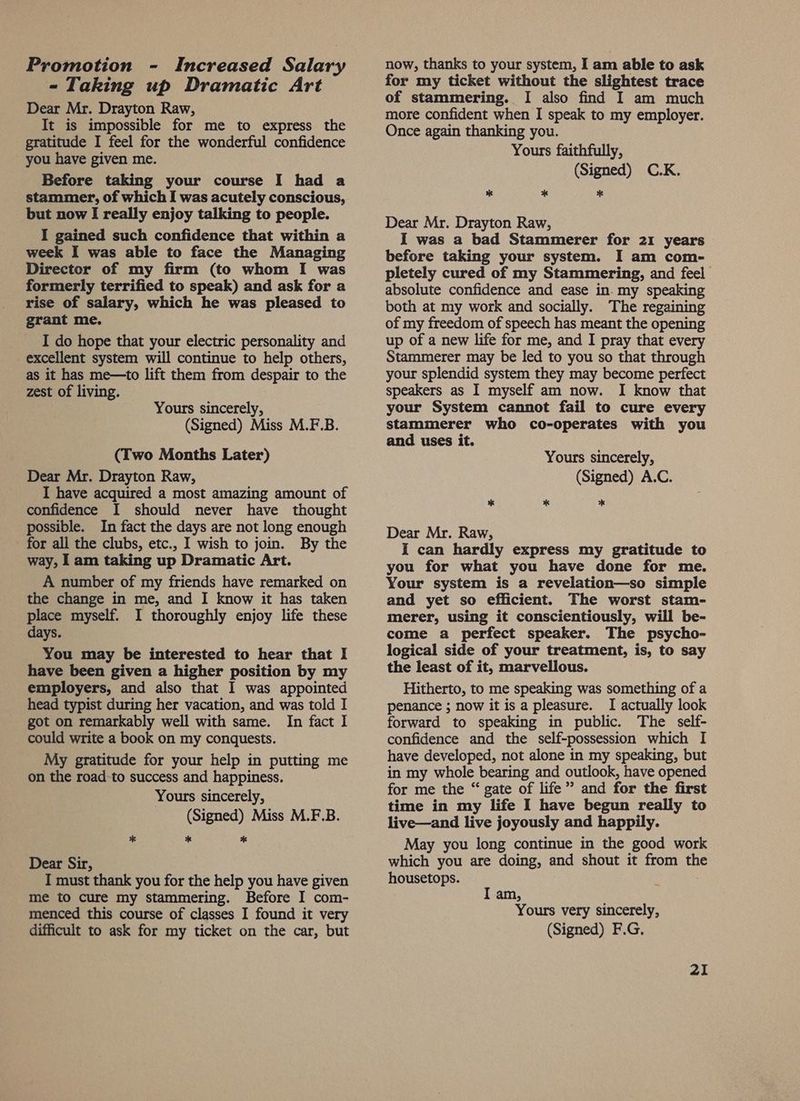 Promotion - Increased Salary - Taking up Dramatic Art Dear Mr. Drayton Raw, It is impossible for me to express the gratitude I feel for the wonderful confidence you have given me. Before taking your course I had a stammer, of which I was acutely conscious, but now I really enjoy talking to people. I gained such confidence that within a week I was able to face the Managing Director of my firm (to whom I was formerly terrified to speak) and ask for a rise of salary, which he was pleased to grant me. I do hope that your electric personality and excellent system will continue to help others, as it has me—to lift them from despair to the zest of living. Yours sincerely, (Signed) Miss M.F.B. (Two Months Later) Dear Mr. Drayton Raw, I have acquired a most amazing amount of confidence I should never have thought possible. In fact the days are not long enough - for all the clubs, etc., I wish to join. By the way, 1am taking up Dramatic Art. A number of my friends have remarked on the change in me, and I know it has taken place myself. I thoroughly enjoy life these days. You may be interested to hear that I have been given a higher position by my employers, and also that I was appointed head typist during her vacation, and was told I got on remarkably well with same. In fact I could write a book on my conquests. My gratitude for your help in putting me on the road to success and happiness. Yours sincerely, (Signed) Miss M.F.B. ** * %* Dear Sir, I must thank you for the help you have given me to cure my stammering. Before I com- menced this course of classes I found it very difficult to ask for my ticket on the car, but now, thanks to your system, I am able to ask for my ticket without the slightest trace of stammering. I also find I am much more confident when I speak to my employer. Once again thanking you. Yours faithfully, (Signed) C.K. * * Dear Mr. Drayton Raw, I was a bad Stammerer for 21 years before taking your system. I am com- pletely cured of my Stammering, and feel absolute confidence and ease in. my speaking both at my work and socially. The regaining of my freedom of speech has meant the opening up of a new life for me, and I pray that every Stammerer may be led to you so that through your splendid system they may become perfect speakers as I myself am now. I know that your System cannot fail to cure every stammerer who co-operates with you and uses it. Yours sincerely, (Signed) A.C. * 2 * Dear Mr. Raw, I can hardly express my gratitude to you for what you have done for me. Your system is a revelation—so simple and yet so efficient. The worst stam- merer, using it conscientiously, will be- come a perfect speaker. The psycho- logical side of your treatment, is, to say the least of it, marvellous. Hitherto, to me speaking was something of a penance ; now it is a pleasure. I actually look forward to speaking in public. The self- confidence and the self-possession which I have developed, not alone in my speaking, but in my whole bearing and outlook, have opened for me the “ gate of life” and for the first time in my life I have begun really to live—and live joyously and happily. May you long continue in the good work which you are doing, and shout it from se housetops. I am, Yours very sincerely, (Signed) F.G. 2I