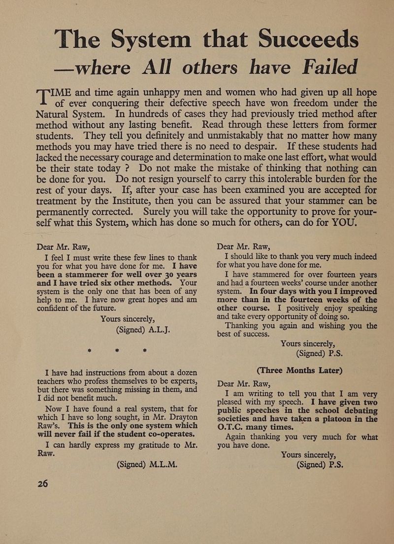 The System that Succeeds —where All others have Failed IME and time again unhappy men and women who had given up all hope of ever conquering their defective speech have won freedom under the Natural System. In hundreds of cases they had previously tried method after method without any lasting benefit. Read through these letters from former students. They tell you definitely and unmistakably that no matter how many methods you may have tried there is no need to despair. If these students had lacked the necessary courage and determination to make one last effort, what would be their state today ? Do not make the mistake of thinking that nothing can be done for you. Do not resign yourself to carry this intolerable burden for the rest of your days. If, after your case has been examined you are accepted for treatment by the Institute, then you can be assured that your stammer can be permanently corrected. Surely you will take the opportunity to prove for your- Dear Mr. Raw, I feel I must write these few lines to thank you for what you have done for me. I have been a stammerer for well over 30 years and I have tried six other methods. Your system is the only one that has been of any help to me. I have now great hopes and am confident of the future. Yours sincerely, (Signed) A.L.J. % &amp; ie I have had instructions from about a dozen teachers who profess themselves to be experts, but there was something missing in them, and I did not benefit much. Now I have found a real system, that for which I have so long sought, in Mr. Drayton Raw’s. This is the only one system which will never fail if the student co-operates. I can hardly express my gratitude to Mr. Raw. (Signed) M.L.M. 26 Dear Mr. Raw, I should like to thank you very much indeed for what you have done forme. I have stammered for over fourteen years and had a fourteen weeks’ course under another system. In four days with you I improved more than in the fourteen weeks of the other course. I positively enjoy speaking and take every opportunity of doing so. Thanking you again and wishing you the best of success. Yours sincerely, (Signed) P.S. (Three Months Later) Dear Mr. Raw, I am writing to tell you that I am very pleased with my speech. I have given two public speeches in the school debating societies and have taken a platoon in the O.T.C. many times. Again thanking you very much for what you have done. Yours sincerely, (Signed) P.S.