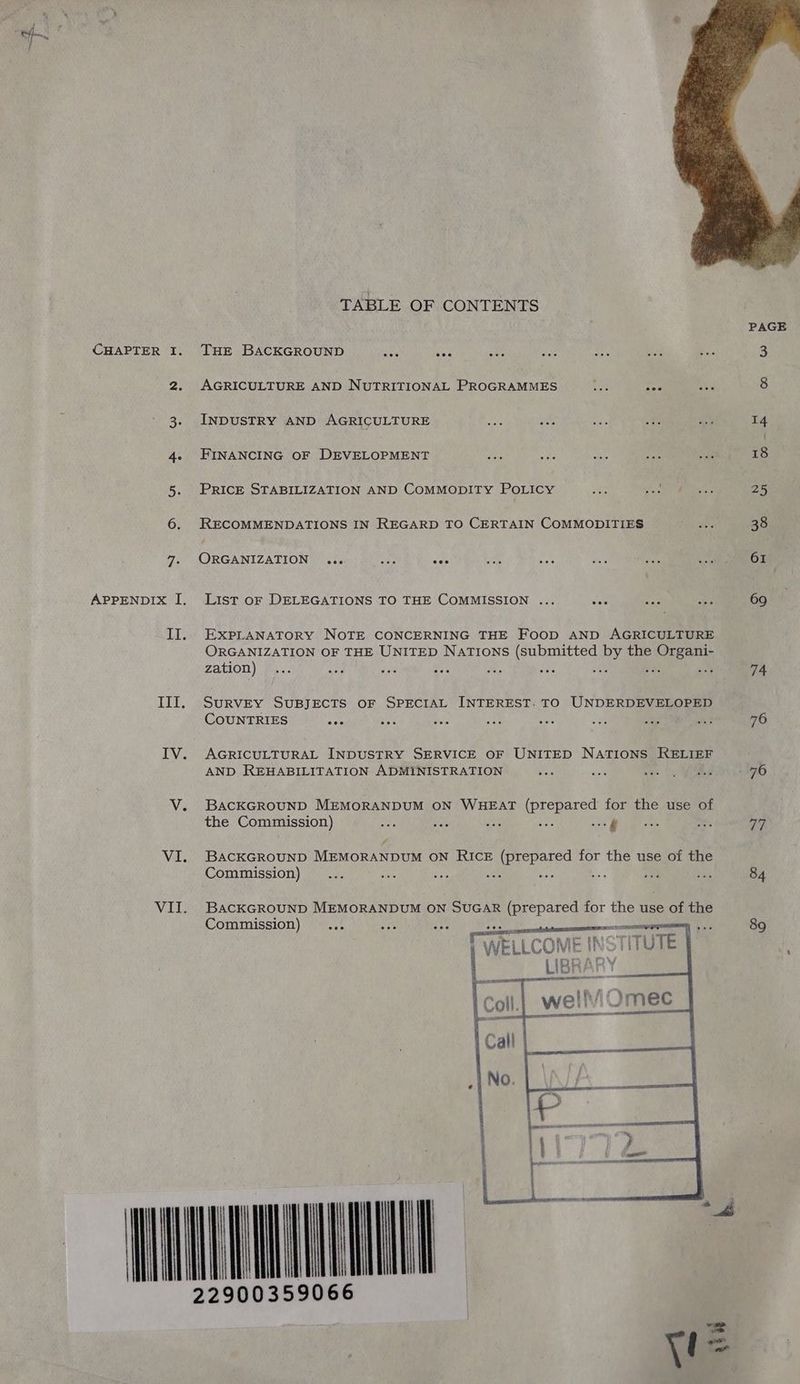 3. 4e 5- 6. 7: | LY. III. WALLS TABLE OF CONTENTS THE BACKGROUND INDUSTRY AND AGRICULTURE FINANCING OF DEVELOPMENT PRICE STABILIZATION AND COMMODITY POLICY RECOMMENDATIONS IN REGARD TO CERTAIN COMMODITIES ORGANIZATION ... ay, oes List oF DELEGATIONS TO THE COMMISSION ... EXPLANATORY NOTE CONCERNING THE FooD AND AGRICULTURE ORGANIZATION OF THE UNITED Nations (submitted by the sae zation) ie Sy Tr a SURVEY SUBJECTS OF SPECIAL INTEREST. TO UNDERDEVELOPED COUNTRIES ‘a AGRICULTURAL INDUSTRY SERVICE OF UNITED NATIONS RELIEF AND REHABILITATION ADMINISTRATION BACKGROUND MEMORANDUM ON WHEAT (prepared for the use of the Commission) sa st see a6 sy BACKGROUND MEMORANDUM oN RICE eared for the use of the Commission) 5 ie us Bs BACKGROUND MEMORANDUM ON SUGAR (prepared for the use of the Commission) ase al COME INS We LLCOM é 74 76 ‘Ws 84 89