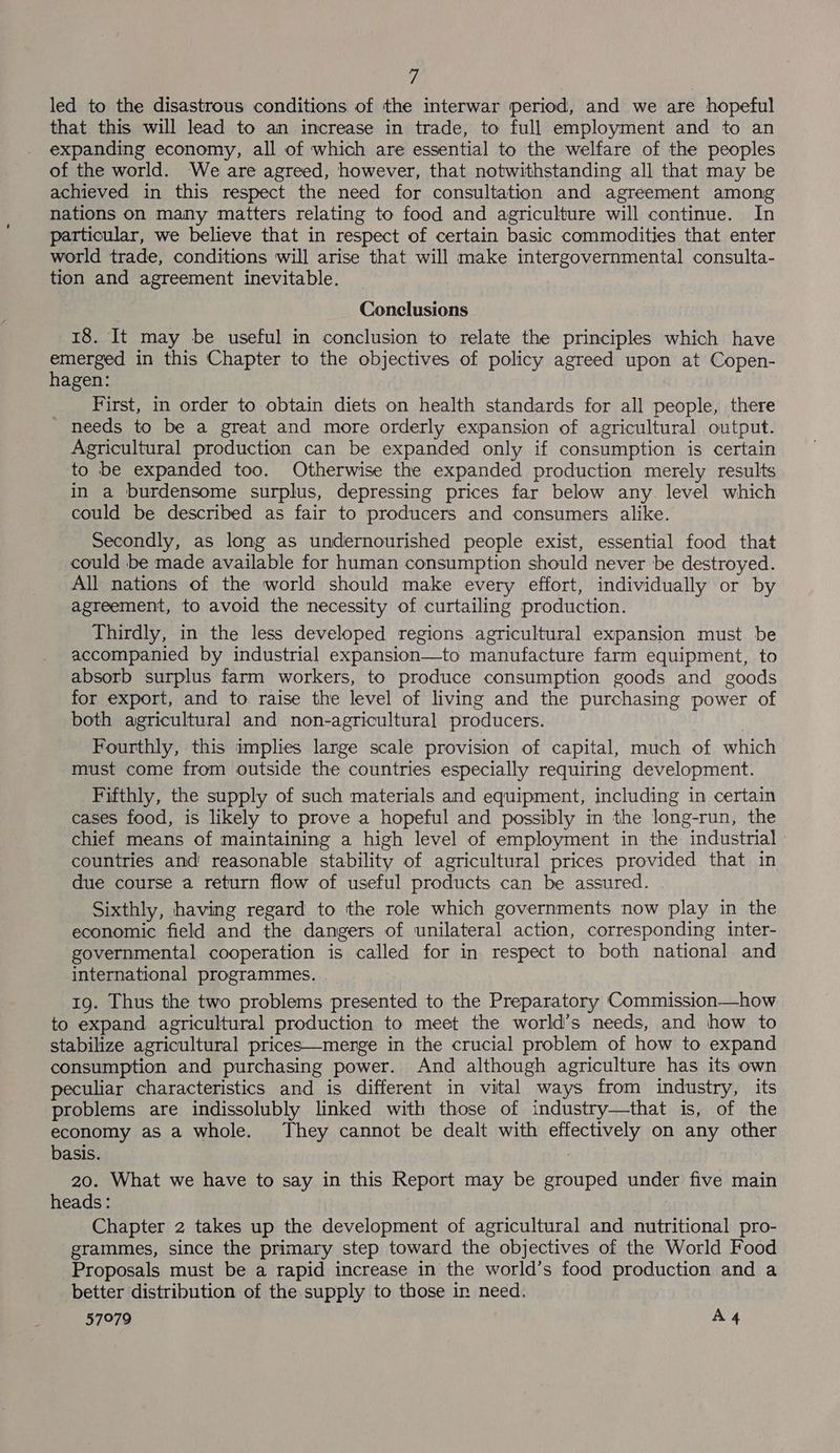 fh led to the disastrous conditions of the interwar period, and we are hopeful that this will lead to an increase in trade, to full employment and to an expanding economy, all of which are essential to the welfare of the peoples of the world. We are agreed, however, that notwithstanding all that may be achieved in this respect the need for consultation and agreement among nations on many matters relating to food and agriculture will continue. In particular, we believe that in respect of certain basic commodities that enter world trade, conditions will arise that will make intergovernmental consulta- tion and agreement inevitable. Conclusions 18. It may be useful in conclusion to relate the principles which have emerged in this Chapter to the objectives of policy agreed upon at Copen- hagen: First, in order to obtain diets on health standards for all people, there _ needs to be a great and more orderly expansion of agricultural output. Agricultural production can be expanded only if consumption is certain to be expanded too. Otherwise the expanded production merely results in a burdensome surplus, depressing prices far below any. level which could be described as fair to producers and consumers alike. Secondly, as long as undernourished people exist, essential food that could be made available for human consumption should never be destroyed. All nations of the world should make every effort, individually or by agreement, to avoid the necessity of curtailing production. Thirdly, in the less developed regions agricultural expansion must be accompanied by industrial expansion—to manufacture farm equipment, to absorb surplus farm workers, to produce consumption goods and goods for export, and to raise the level of living and the purchasing power of both agricultural and non-agricultural producers. Fourthly, this implies large scale provision of capital, much of which must come from outside the countries especially requiring development. Fifthly, the supply of such materials and equipment, including in certain cases food, is likely to prove a hopeful and possibly in the long-run, the chief means of maintaining a high level of employment in the industrial countries and’ reasonable stability of agricultural prices provided that in due course a return flow of useful products can be assured. Sixthly, having regard to the role which governments now play in the economic field and the dangers of unilateral action, corresponding inter- governmental cooperation is called for in respect to both national and international programmes. 19. Thus the two problems presented to the Preparatory Commission—how to expand agricultural production to meet the world’s needs, and how to stabilize agricultural prices—merge in the crucial problem of how to expand consumption and purchasing power. And although agriculture has its own peculiar characteristics and is different in vital ways from industry, its problems are indissolubly linked with those of industry—that is, of the economy as a whole. They cannot be dealt with effectively on any other basis. 20. What we have to say in this Report may be grouped under five main heads : , Chapter 2 takes up the development of agricultural and nutritional pro- grammes, since the primary step toward the objectives of the World Food Proposals must be a rapid increase in the world’s food production and a better distribution of the supply to those in need.