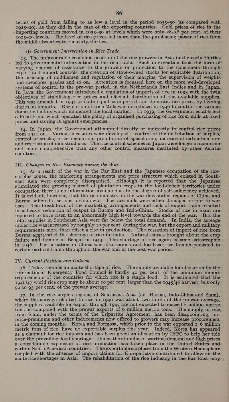 terms of gold from falling to as low a level in the period 1933-39 (as: compared with 1925-29), as they did. in the case of the exporting countries. Gold prices of ricein the - importing countries. moved in. 1933-39 at levels which were only. 28-38 per cent. of their 1925-29 levels. The level of rice prices fell more than the purchasing power. of.rice from the middle twenties to the early. thirties. 7 (f) Government Intervention in Rice Trade 13. The unfavourable economic position of the rice growers in Asia.in the early thirties led to governmental intervention in the rice trade. Such intervention took the form of varying degrees of assistance to the growers or protection to the consumers through export and import controls, the creation of state-owned stocks for equitable distribution, the licensing of middlemen and regulation of their margins, the supervision of weights. and measures, grades,and so on. Attention is focussed here on the more well-developed systems of control in the pre-war period, in the Netherlands East Indies and in Japan. In Java, the Government introduced a regulation of imports of rice in 1933 with the twin: objectives of stabilising rice prices and efficient distribution of the available supplies. This was amended in 1934 so as to equalise imported and domestic rice prices by. levying. duties on imports. Regulation of Rice Mills was introduced in 1940 to control the various domestic factors which influenced the local market. In 1939, the Government established a Food Fund. which operated the policy of organised purchasing of rice from mills at fixed - prices and storing it against emergencies. ; 14. In Japan, the Government attempted directly or indirectly to control rice prices from 192I on. Various measures were developed: control of the distribution of surplus, control of stocks, price regulation, prohibition of speculation, increase of extraction rate and restriction of industrial use. The rice control schemes in Japan were longer in operation and more comprehensive than any other control measures instituted by other Asiatic countries. III. Changes in Rice Economy during the War 15. As a result of the war in the Far East and the Japanese occupation of the rice- surplus zones, the marketing arrangements and price structure which existed in South- east Asia were completely disorganised. Although it is reported that the Japanese stimulated rice growing instead of plantation crops in the food-deficit territories under occupation there is no information available as to the degree of self-sufficiency achieved. It is evident, however, that the rice industry in the war-devastated regions of China and Burma suffered a serious breakdown. The rice mills were either damaged or put to war uses. The breakdown of the marketing arrangements and lack of export trade resulted in a heavy reduction of output in Burma and Indo-China. Stocks of rice in Siam are: reported to have risen to an abnormally high level towards the end of the war. But the total supplies in Southeast Asia were far below the total demand. In India, the acreage under rice was increased by roughly 10 per cent. during the war, but the export and military requirements more than offset a rise in production. The cessation of import of rice from Burma aggravated the shortage of rice in India. Natural causes brought about the crop failure and famine in Bengal in 1943. The shortage of rice again became catastrophic: in 1946. The situation in China was also serious and localised rice famine persisted in certain parts of China throughout the war and in the post-war period. IV. Current Position and Outlook 16. Today there is an acute shortage of rice. The supply available for allocation by the International Emergency Food Council is hardly 40 per cent. of the minimum import requirements of the countries for which rice is a staple food. It is estimated that the 1946/47 world rice crop may be about Io per cent. larger than the 1945/46 harvest, but only- go to 95 per cent. of the prewar average. 17. In the rice-surplus regions of Southeast. Asia (i.e. Burma, Indo-China and Siam), where the acreage planted to rice in 1946 was about two-thirds of the prewar average, the supplies available for export through 1947 are not expected to exceed 2 million metric tons.as compared with the prewar exports of 6 million metric tons. The supply. of rice. from Siam, under the terms of the Tripartite Agreement, has been disappointing, but price-premiums and other inducements now offered to growers may increase procurement in the coming months: Korea and Formosa, which prior to the war exported 1-6 million metric tons of rice, have no exportable surplus this year. Indeed, Korea has appeared as a Claimant for rice imports and has been given an allocation by IEFC to help her tide over the prevailing food shortage. Under the stimulus of wartime demand and high prices a considerable expansion of rice production has taken place in the United’ States: and certain South American countries. The exportable surpluses from the Western Hemisphere coupled with the absence of import claims for Europe have contributed to alleviate the acute rice shortages in Asia. The rehabilitation of the rice industry in: the Far East may.